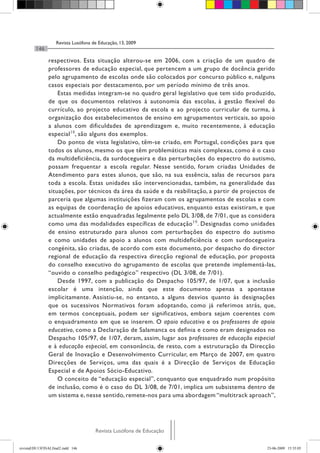 Revista Lusófona de Educação, 13, 2009
         146

                respectivos. Esta situação alterou-se em 2006, com a criação de um quadro de
                professores de educação especial, que pertencem a um grupo de docência gerido
                pelo agrupamento de escolas onde são colocados por concurso público e, nalguns
                casos especiais por destacamento, por um período mínimo de três anos.
                    Estas medidas integram-se no quadro geral legislativo que tem sido produzido,
                de que os documentos relativos à autonomia das escolas, à gestão flexível do
                currículo, ao projecto educativo da escola e ao projecto curricular de turma, à
                organização dos estabelecimentos de ensino em agrupamentos verticais, ao apoio
                a alunos com dificuldades de aprendizagem e, muito recentemente, à educação
                especial 18, são alguns dos exemplos.
                    Do ponto de vista legislativo, têm-se criado, em Portugal, condições para que
                todos os alunos, mesmo os que têm problemáticas mais complexas, como é o caso
                da multideficiência, da surdocegueira e das perturbações do espectro do autismo,
                possam frequentar a escola regular. Nesse sentido, foram criadas Unidades de
                Atendimento para estes alunos, que são, na sua essência, salas de recursos para
                toda a escola. Estas unidades são intervencionadas, também, na generalidade das
                situações, por técnicos da área da saúde e da reabilitação, a partir de projectos de
                parceria que algumas instituições fizeram com os agrupamentos de escolas e com
                as equipas de coordenação de apoios educativos, enquanto estas existiram, e que
                actualmente estão enquadradas legalmente pelo DL 3/08, de 7/01, que as considera
                como uma das modalidades específicas de educação 19. Designadas como unidades
                de ensino estruturado para alunos com perturbações do espectro do autismo
                e como unidades de apoio a alunos com multideficiência e com surdocegueira
                congénita, são criadas, de acordo com este documento, por despacho do director
                regional de educação da respectiva direcção regional de educação, por proposta
                do conselho executivo do agrupamento de escolas que pretende implementá-las,
                “ouvido o conselho pedagógico” respectivo (DL 3/08, de 7/01).
                    Desde 1997, com a publicação do Despacho 105/97, de 1/07, que a inclusão
                escolar é uma intenção, ainda que este documento apenas a apontasse
                implicitamente. Assistiu-se, no entanto, a alguns desvios quanto às designações
                que os sucessivos Normativos foram adoptando, como já referimos atrás, que,
                em termos conceptuais, podem ser significativos, embora sejam coerentes com
                o enquadramento em que se inserem. O apoio educativo e os professores de apoio
                educativo, como a Declaração de Salamanca os definia e como eram designados no
                Despacho 105/97, de 1/07, deram, assim, lugar aos professores de educação especial
                e à educação especial, em consonância, de resto, com a estruturação da Direcção
                Geral de Inovação e Desenvolvimento Curricular, em Março de 2007, em quatro
                Direcções de Serviços, uma das quais é a Direcção de Serviços de Educação
                Especial e de Apoios Sócio-Educativo.
                    O conceito de “educação especial”, conquanto que enquadrado num propósito
                de inclusão, como é o caso do DL 3/08, de 7/01, implica um subsistema dentro de
                um sistema e, nesse sentido, remete-nos para uma abordagem “multitrack aproach”,




                                      Revista Lusófona de Educação

revistaEDU13FINALfinal2.indd 146                                                                23-06-2009 15:35:05
 