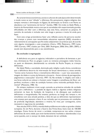 Revista Lusófona de Educação, 13, 2009
         136

                    As características económicas, sociais e culturais de cada época têm determinado
                o modo como se tem “olhado” a diferença. Do pensamento mágico-religioso dos
                tempos remotos à divinização no Egipto, da eliminação na Grécia e em Roma ao
                abandono e ao “sentimento de horror” (Leitão, 1980: 12) vivido na Idade Média, a
                história da Humanidade mostra-nos que as sociedades têm experimentado grandes
                dificuldades em lidar com a diferença, seja esta física, sensorial ou psíquica. O
                caminho da exclusão à inclusão tem sido longo e penoso e muito há ainda para
                fazer.
                    Com este artigo pretendemos fazer uma reflexão acerca do percurso escolar
                das crianças e jovens com necessidades educativas especiais (NEE), situando-o
                relativamente às concepções que lhe estão subjacentes e às práticas que, de acordo
                com alguma investigação a este propósito (Vieira, 1995; Madureira, 1997; Leite,
                1997; Correia, 1997, citados por Silva, 2001; Rodrigues, 2006; Silva, 2001, 2007), a
                escola tem desenvolvido para o seu atendimento.

                     Da exclusão à segregação

                    A deficiência era, para os egípcios, indiciadora e portadora de benesses e, por
                isso, divinizava-se. Para os gregos e para os romanos pressagiava males futuros,
                os quais se afastavam, abandonando ou atirando da Rocha Tarpeia, as crianças
                deficientes.
                    Na Idade Média, a sociedade, dominada pela religião e pelo divino, considerava
                que a deficiência decorria da intervenção de forças demoníacas e, nesse sentido,
                “muitos seres humanos física e mentalmente diferentes – e por isso associados à
                imagem do diabo e a actos de feitiçaria e bruxaria – foram vítimas de perseguições,
                julgamentos e execuções” (Correia, 1997: 13). Na verdade, “a religião, com toda a
                sua força cultural, ao colocar o homem como ‘imagem e semelhança de Deus’, ser
                perfeito, inculcava a ideia da condição humana como incluindo perfeição física e
                mental” (Mazzotta, 1986: 16).
                    Os tempos medievais viram surgir, contudo, as primeiras atitudes de caridade
                para com a deficiência – a piedade de alguns nobres e algumas ordens religiosas
                estiveram na base da fundação de hospícios e de albergues que acolheram
                deficientes e marginalizados. No entanto, perdurou ao longo dos tempos e, em
                simultâneo com esta atitude piedosa, a ideia de que os deficientes representavam
                uma ameaça para pessoas e bens. A sua reclusão, que se processou em condições
                de profunda degradação, abandono e miséria, foi vista, por conseguinte, como
                necessária à segurança da sociedade.
                    Nos séculos XVII e XVIII, a mendicidade proliferava em todas as grandes cidades
                europeias. Só em Paris, durante a Guerra dos Trinta Anos, havia mais de 100.000
                mendigos. Como forma de atrair a caridade, compravam-se nos asilos, crianças
                deficientes de tenra idade, que eram barbaramente mutiladas e abandonadas à sua
                sorte quando, com o avançar da idade, deixavam de ter utilidade.




                                      Revista Lusófona de Educação

revistaEDU13FINALfinal2.indd 136                                                                23-06-2009 15:35:02
 