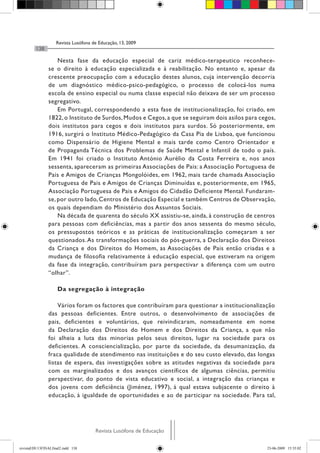 Revista Lusófona de Educação, 13, 2009
         138

                    Nesta fase da educação especial de cariz médico-terapeutico reconhece-
                se o direito à educação especializada e à reabilitação. No entanto e, apesar da
                crescente preocupação com a educação destes alunos, cuja intervenção decorria
                de um diagnóstico médico-psico-pedagógico, o processo de colocá-los numa
                escola de ensino especial ou numa classe especial não deixava de ser um processo
                segregativo.
                    Em Portugal, correspondendo a esta fase de institucionalização, foi criado, em
                1822, o Instituto de Surdos, Mudos e Cegos, a que se seguiram dois asilos para cegos,
                dois institutos para cegos e dois institutos para surdos. Só posteriormente, em
                1916, surgirá o Instituto Médico-Pedagógico da Casa Pia de Lisboa, que funcionou
                como Dispensário de Higiene Mental e mais tarde como Centro Orientador e
                de Propaganda Técnica dos Problemas de Saúde Mental e Infantil de todo o país.
                Em 1941 foi criado o Instituto António Aurélio da Costa Ferreira e, nos anos
                sessenta, apareceram as primeiras Associações de Pais: a Associação Portuguesa de
                Pais e Amigos de Crianças Mongolóides, em 1962, mais tarde chamada Associação
                Portuguesa de Pais e Amigos de Crianças Diminuídas e, posteriormente, em 1965,
                Associação Portuguesa de Pais e Amigos do Cidadão Deficiente Mental. Fundaram-
                se, por outro lado, Centros de Educação Especial e também Centros de Observação,
                os quais dependiam do Ministério dos Assuntos Sociais.
                    Na década de quarenta do século XX assistiu-se, ainda, à construção de centros
                para pessoas com deficiências, mas a partir dos anos sessenta do mesmo século,
                os pressupostos teóricos e as práticas de institucionalização começaram a ser
                questionados. As transformações sociais do pós-guerra, a Declaração dos Direitos
                da Criança e dos Direitos do Homem, as Associações de Pais então criadas e a
                mudança de filosofia relativamente à educação especial, que estiveram na origem
                da fase da integração, contribuíram para perspectivar a diferença com um outro
                “olhar”.

                     Da segregação à integração

                    Vários foram os factores que contribuíram para questionar a institucionalização
                das pessoas deficientes. Entre outros, o desenvolvimento de associações de
                pais, deficientes e voluntários, que reivindicaram, nomeadamente em nome
                da Declaração dos Direitos do Homem e dos Direitos da Criança, a que não
                foi alheia a luta das minorias pelos seus direitos, lugar na sociedade para os
                deficientes. A consciencialização, por parte da sociedade, da desumanização, da
                fraca qualidade de atendimento nas instituições e do seu custo elevado, das longas
                listas de espera, das investigações sobre as atitudes negativas da sociedade para
                com os marginalizados e dos avanços científicos de algumas ciências, permitiu
                perspectivar, do ponto de vista educativo e social, a integração das crianças e
                dos jovens com deficiência (Jiménez, 1997), à qual estava subjacente o direito à
                educação, à igualdade de oportunidades e ao de participar na sociedade. Para tal,




                                      Revista Lusófona de Educação

revistaEDU13FINALfinal2.indd 138                                                                 23-06-2009 15:35:02
 