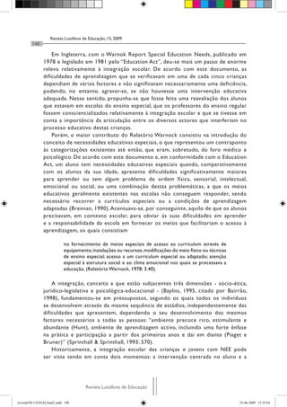 Revista Lusófona de Educação, 13, 2009
         140

                    Em Inglaterra, com o Warnok Report Special Education Needs, publicado em
                1978 e legislado em 1981 pelo “Education Act”, deu-se mais um passo de enorme
                relevo relativamente à integração escolar. De acordo com este documento, as
                dificuldades de aprendizagem que se verificavam em uma de cada cinco crianças
                dependiam de vários factores e não significavam necessariamente uma deficiência,
                podendo, no entanto, agravar-se, se não houvesse uma intervenção educativa
                adequada. Nesse sentido, propunha-se que fosse feita uma reavaliação dos alunos
                que estavam em escolas do ensino especial, que os professores do ensino regular
                fossem consciencializados relativamente à integração escolar e que se tivesse em
                conta a importância da articulação entre os diversos actores que interferiam no
                processo educativo destas crianças.
                    Porém, o maior contributo do Relatório Warnock consistiu na introdução do
                conceito de necessidades educativas especiais, o que representou um contraponto
                às categorizações existentes até então, que eram, sobretudo, do foro médico e
                psicológico. De acordo com este documento e, em conformidade com o Education
                Act, um aluno tem necessidades educativas especiais quando, comparativamente
                com os alunos da sua idade, apresenta dificuldades significativamente maiores
                para aprender ou tem algum problema de ordem física, sensorial, intelectual,
                emocional ou social, ou uma combinação destas problemáticas, a que os meios
                educativos geralmente existentes nas escolas não conseguem responder, sendo
                necessário recorrer a currículos especiais ou a condições de aprendizagem
                adaptadas (Brennan, 1990). Acentuava-se, por conseguinte, aquilo de que os alunos
                precisavam, em contexto escolar, para obviar às suas dificuldades em aprender
                e a responsabilidade da escola em fornecer os meios que facilitariam o acesso à
                aprendizagem, os quais consistiam

                            no fornecimento de meios especiais de acesso ao curriculum através de
                            equipamento, instalações ou recursos, modificações do meio físico ou técnicas
                            de ensino especial; acesso a um curriculum especial ou adaptado; atenção
                            especial à estrutura social e ao clima emocional nos quais se processava a
                            educação. (Relatório Warnock, 1978: 3.40).

                    A integração, conceito a que estão subjacentes três dimensões - sócio-ética,
                jurídico-legislativa e psicológica-educacional - (Bayliss, 1995, citado por Bairrão,
                1998), fundamentou-se em pressupostos, segundo os quais todos os indivíduos
                se desenvolvem através da mesma sequência de estádios, independentemente das
                dificuldades que apresentem, dependendo o seu desenvolvimento dos mesmos
                factores necessários a todas as pessoas: “ambiente precoce rico, estimulante e
                abundante (Hunt), ambiente de aprendizagem activo, incluindo uma forte ênfase
                na prática e participação a partir dos primeiros anos e daí em diante (Piaget e
                Bruner)” (Sprinthall & Sprinthall, 1993: 570).
                    Historicamente, a integração escolar das crianças e jovens com NEE pode
                ser vista tendo em conta dois momentos: a intervenção centrada no aluno e a




                                      Revista Lusófona de Educação

revistaEDU13FINALfinal2.indd 140                                                                            23-06-2009 15:35:03
 