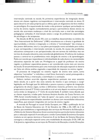 Silva: Da Exclusão à Inclusão
                                                                                                               141

              intervenção centrada na escola. As primeiras experiências de integração destes
              alunos em classes regulares corresponderam à intervenção centrada no aluno. O
              apoio decorria em salas próprias para o efeito, após um diagnóstico do foro médico
              ou psicológico. Era equacionado de modo a não provocar qualquer perturbação na
              turma do ensino regular, nomeadamente porque a permanência destes alunos na
              escola não acarretava mudanças a nível do currículo, nem a nível das estratégias
              pedagógicas utilizadas. A intervenção estava a cargo de professores especialistas,
              de psicólogos e de terapeutas.
                  Na década de 80 do século XX, com os trabalhos desenvolvidos no âmbito do
              “Ano Internacional do Deficiente” (1981) reconheceu-se o direito à igualdade de
              oportunidades, o direito à integração e o direito à “normalização” das crianças e
              dos jovens deficientes, isto é, a sua plena participação numa sociedade para todos,
              o que correspondeu à intervenção centrada na escola. As causas dos problemas
              educativos começaram a ser perspectivadas, não em termos do indivíduo, mas em
              termos da situação educativa, esta considerada globalmente. O esforço de mudança
              passou a centrar-se na problemática mais alargada do ensino e da aprendizagem.
              Pedia-se à escola que respondesse à individualidade de cada aluno e às necessidades
              educativas especiais de cada um. Privilegiou-se o papel do professor do ensino
              regular, o professor especialista passou a ser considerado como mais um recurso
              da escola. O encaminhamento para uma instituição de educação especial só deveria
              ser feito em última análise, esgotada a capacidade de resposta no ensino regular.
                  O processo de integração no sistema regular de ensino teve assim, como
              objectivo, “normalizar” o indivíduo, a nível físico, funcional e social, pressupondo a
              proximidade física, a interacção, a assimilação e a aceitação.
                  Embora tenham ocorrido algumas experiências pontuais nos anos sessenta
              deste século, só a partir dos anos setenta do mesmo é que começou a surgir
              legislação, em Portugal, que foi definindo, a pouco e pouco, o regime de integração
              progressiva de alunos cegos, surdos e deficientes motores, primeiro nos ensinos
              preparatório (actual 2º Ciclo) e secundário e só um ano depois no ensino primário,
              como então se designava o 1º Ciclo de escolaridade. É também nesta década que
              as classes especiais, criadas pelo Instituto António Aurélio da Costa Ferreira, em
              1944, foram transformadas em “salas de apoio”, nas quais, como o próprio nome
              indica, professores especializados atendiam os alunos com necessidades educativas
              específicas, que estavam integrados em turmas de ensino regular.
                  A entrada de Portugal na actual União Europeia, em 1986, a publicação da Lei
              de Bases do Sistema Educativo em 14 de Outubro de 1986, o DL 3/87, de 3 de
              Janeiro, que estabeleceu a regionalização dos serviços do Ministério da Educação, e
              a Reforma do Sistema Educativo, foram acontecimentos particularmente relevantes
              para a educação especial. A entrada para a então Comunidade Económica Europeia
              traduziu-se em apoios técnicos e financeiros. A Lei de Bases do Sistema Educativo
              consagrou a educação especial como uma modalidade de educação. O DL 3/87, de
              3 de Janeiro, regionalizou os serviços do Ministério da Educação, criando Direcções




                                                            Revista Lusófona de Educação


revistaEDU13FINALfinal2.indd 141                                                                            23-06-2009 15:35:03
 