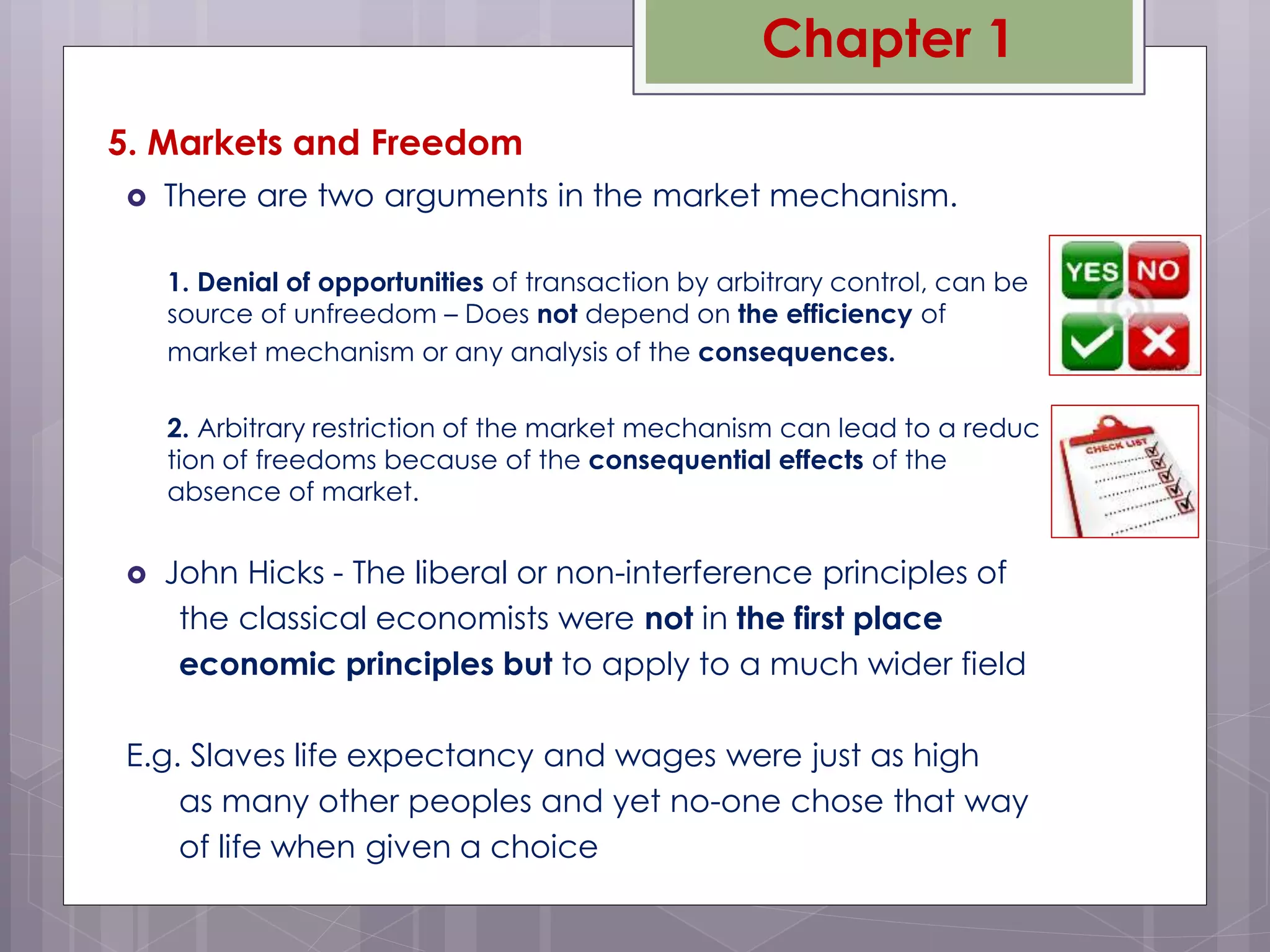 5. Markets and Freedom
 There are two arguments in the market mechanism.
1. Denial of opportunities of transaction by arbitrary control, can be
source of unfreedom – Does not depend on the efficiency of
market mechanism or any analysis of the consequences.
2. Arbitrary restriction of the market mechanism can lead to a reduc
tion of freedoms because of the consequential effects of the
absence of market.
 John Hicks - The liberal or non-interference principles of
the classical economists were not in the first place
economic principles but to apply to a much wider field
E.g. Slaves life expectancy and wages were just as high
as many other peoples and yet no-one chose that way
of life when given a choice
Chapter 1
 