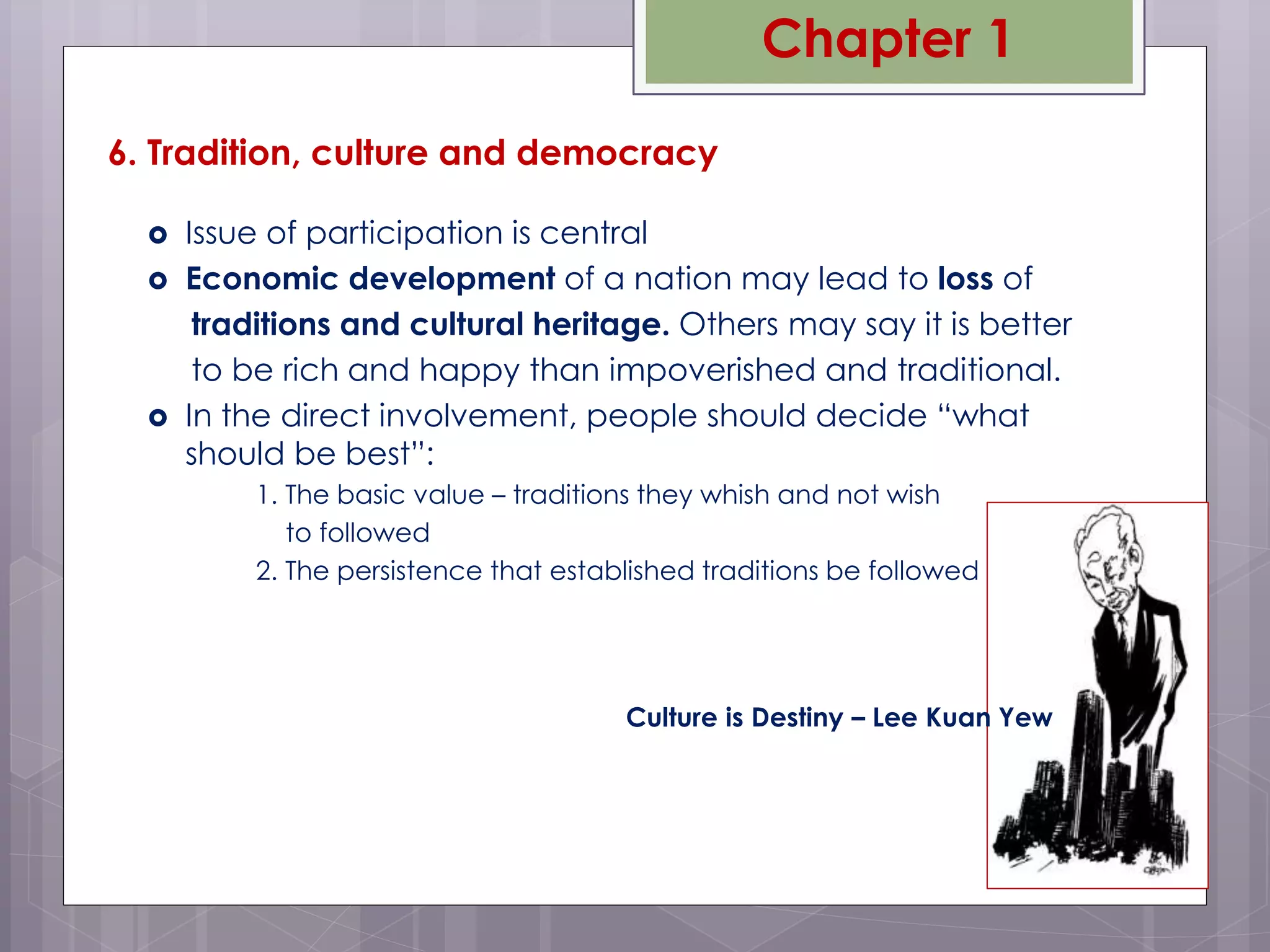  Issue of participation is central
 Economic development of a nation may lead to loss of
traditions and cultural heritage. Others may say it is better
to be rich and happy than impoverished and traditional.
 In the direct involvement, people should decide “what
should be best”:
1. The basic value – traditions they whish and not wish
to followed
2. The persistence that established traditions be followed
6. Tradition, culture and democracy
Culture is Destiny – Lee Kuan Yew
Chapter 1
 