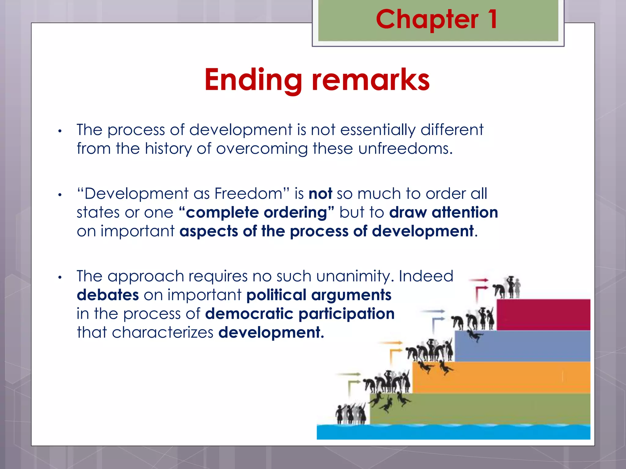 • The process of development is not essentially different
from the history of overcoming these unfreedoms.
• “Development as Freedom” is not so much to order all
states or one “complete ordering” but to draw attention
on important aspects of the process of development.
• The approach requires no such unanimity. Indeed
debates on important political arguments
in the process of democratic participation
that characterizes development.
Ending remarks
Chapter 1
 