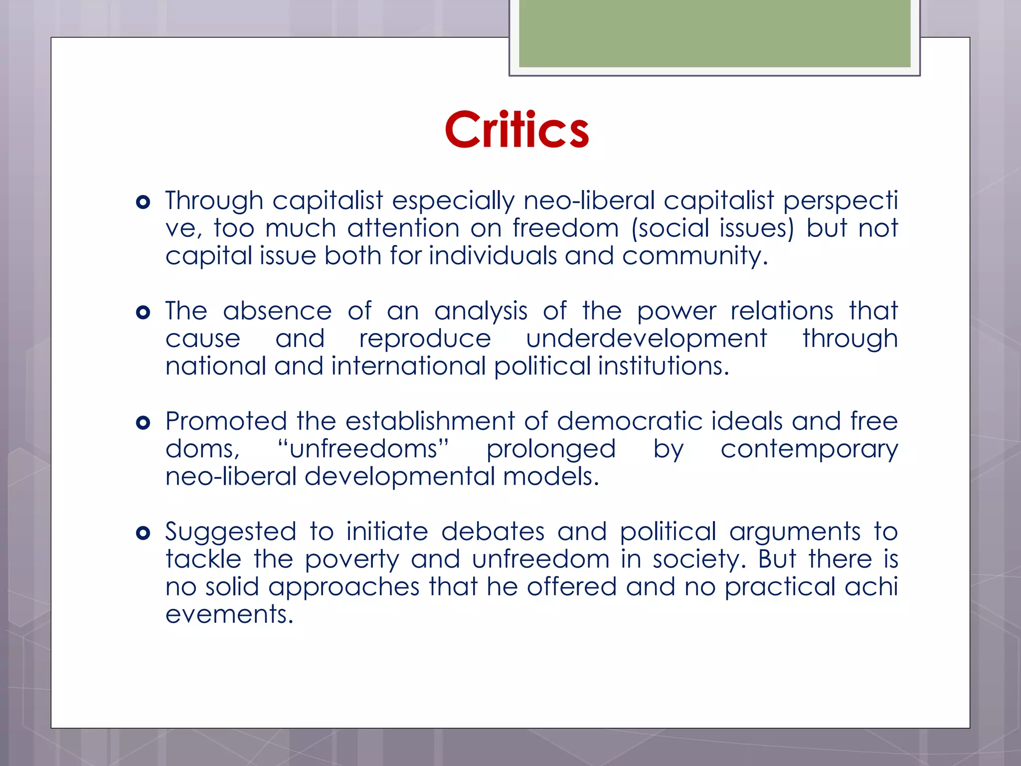  Through capitalist especially neo-liberal capitalist perspecti
ve, too much attention on freedom (social issues) but not
capital issue both for individuals and community.
 The absence of an analysis of the power relations that
cause and reproduce underdevelopment through
national and international political institutions.
 Promoted the establishment of democratic ideals and free
doms, “unfreedoms” prolonged by contemporary
neo-liberal developmental models.
 Suggested to initiate debates and political arguments to
tackle the poverty and unfreedom in society. But there is
no solid approaches that he offered and no practical achi
evements.
Critics
 