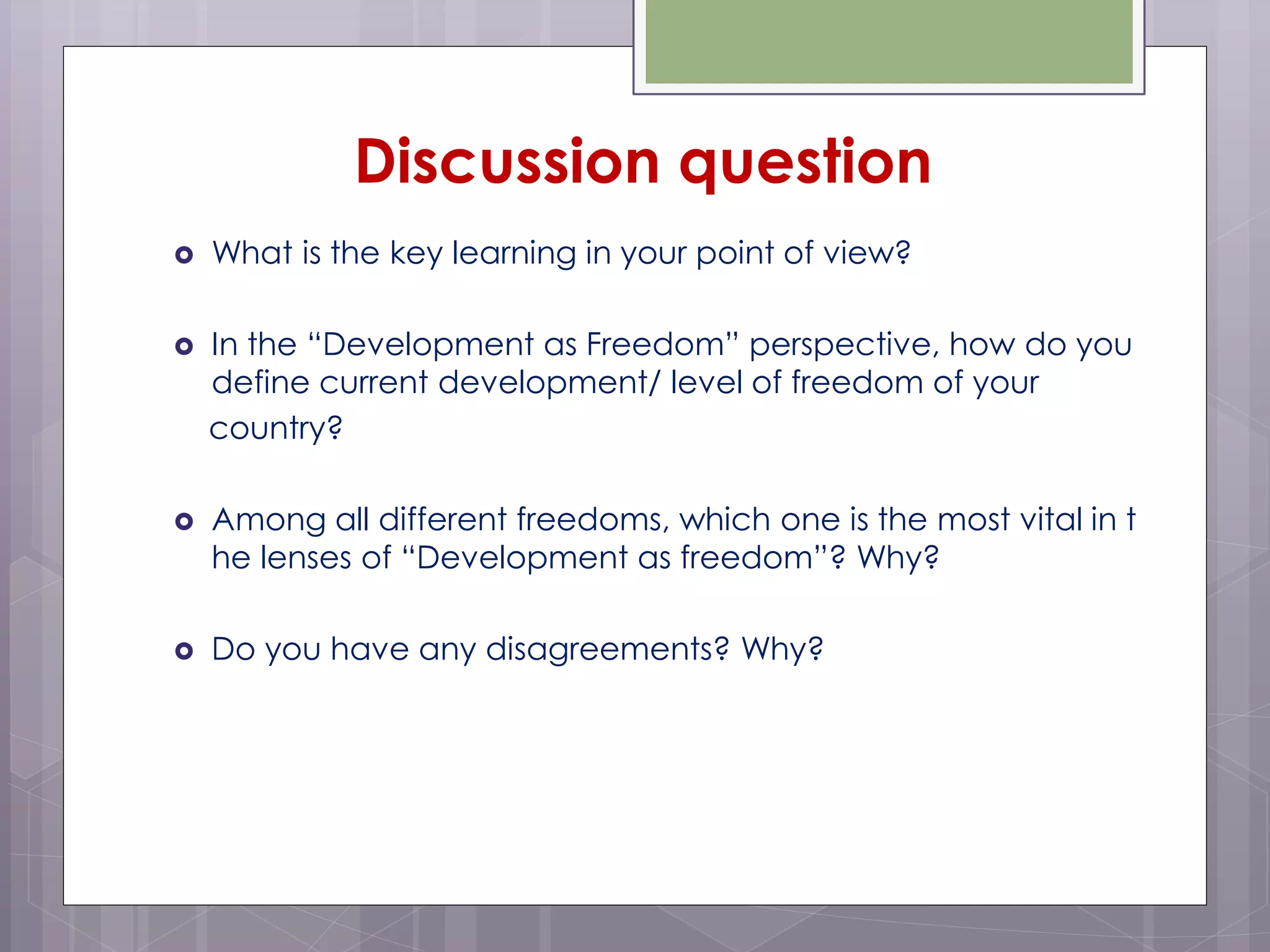  What is the key learning in your point of view?
 In the “Development as Freedom” perspective, how do you
define current development/ level of freedom of your
country?
 Among all different freedoms, which one is the most vital in t
he lenses of “Development as freedom”? Why?
 Do you have any disagreements? Why?
Discussion question
 