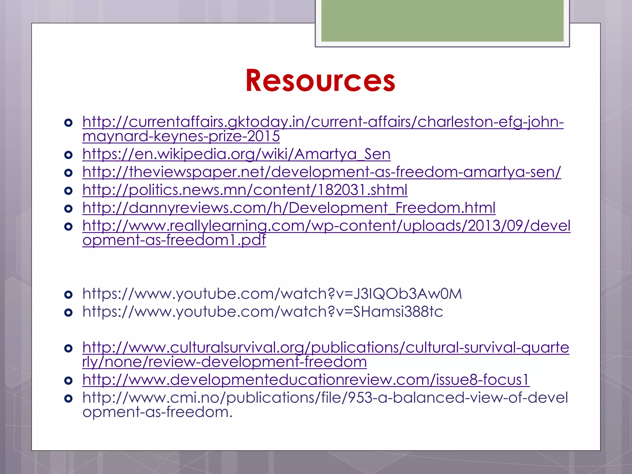  http://currentaffairs.gktoday.in/current-affairs/charleston-efg-john-
maynard-keynes-prize-2015
 https://en.wikipedia.org/wiki/Amartya_Sen
 http://theviewspaper.net/development-as-freedom-amartya-sen/
 http://politics.news.mn/content/182031.shtml
 http://dannyreviews.com/h/Development_Freedom.html
 http://www.reallylearning.com/wp-content/uploads/2013/09/devel
opment-as-freedom1.pdf
 https://www.youtube.com/watch?v=J3IQOb3Aw0M
 https://www.youtube.com/watch?v=SHamsi388tc
 http://www.culturalsurvival.org/publications/cultural-survival-quarte
rly/none/review-development-freedom
 http://www.developmenteducationreview.com/issue8-focus1
 http://www.cmi.no/publications/file/953-a-balanced-view-of-devel
opment-as-freedom.
Resources
 