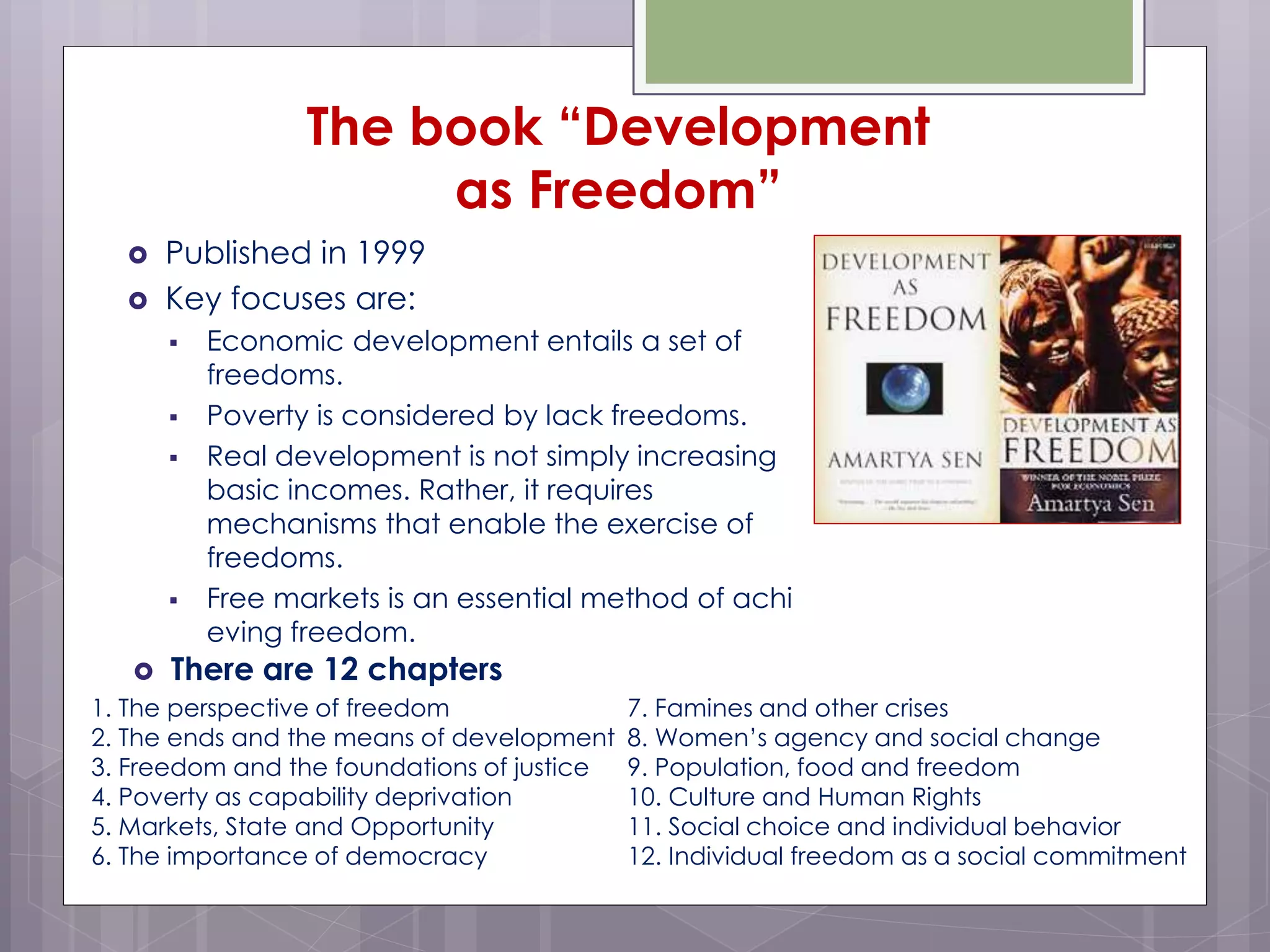 The book “Development
as Freedom”
 Published in 1999
 Key focuses are:
 Economic development entails a set of
freedoms.
 Poverty is considered by lack freedoms.
 Real development is not simply increasing
basic incomes. Rather, it requires
mechanisms that enable the exercise of
freedoms.
 Free markets is an essential method of achi
eving freedom.
 There are 12 chapters
1. The perspective of freedom
2. The ends and the means of development
3. Freedom and the foundations of justice
4. Poverty as capability deprivation
5. Markets, State and Opportunity
6. The importance of democracy
7. Famines and other crises
8. Women’s agency and social change
9. Population, food and freedom
10. Culture and Human Rights
11. Social choice and individual behavior
12. Individual freedom as a social commitment
 