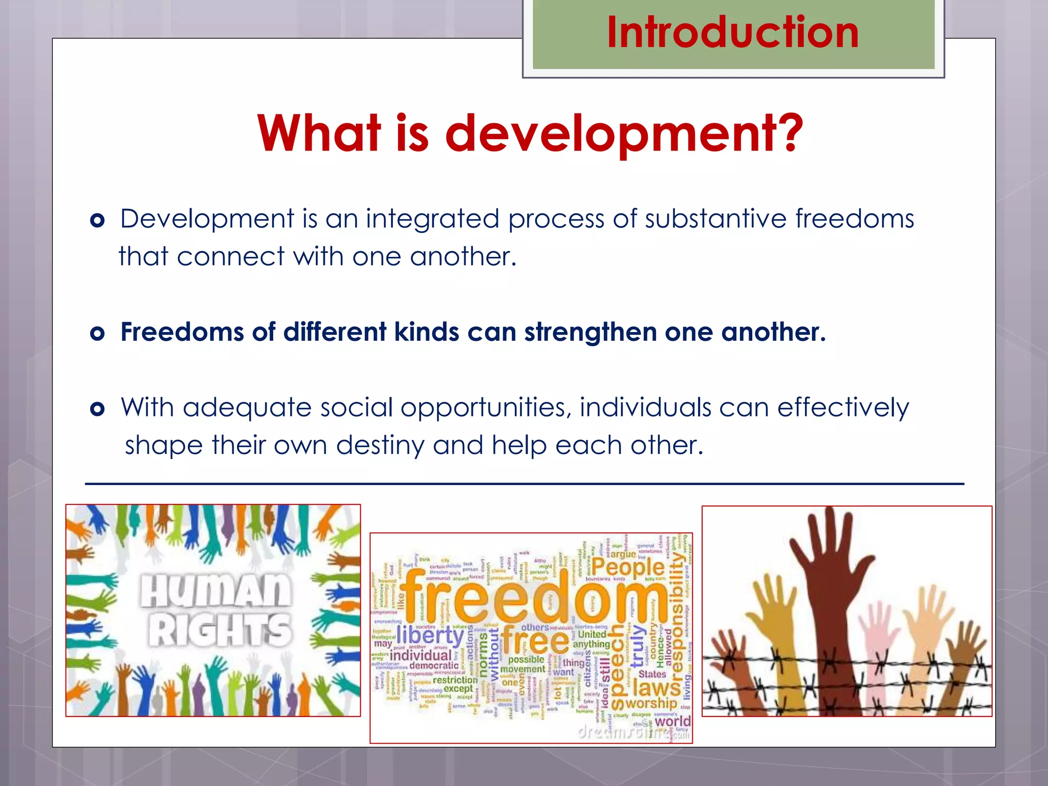  Development is an integrated process of substantive freedoms
that connect with one another.
 Freedoms of different kinds can strengthen one another.
 With adequate social opportunities, individuals can effectively
shape their own destiny and help each other.
What is development?
Introduction
 