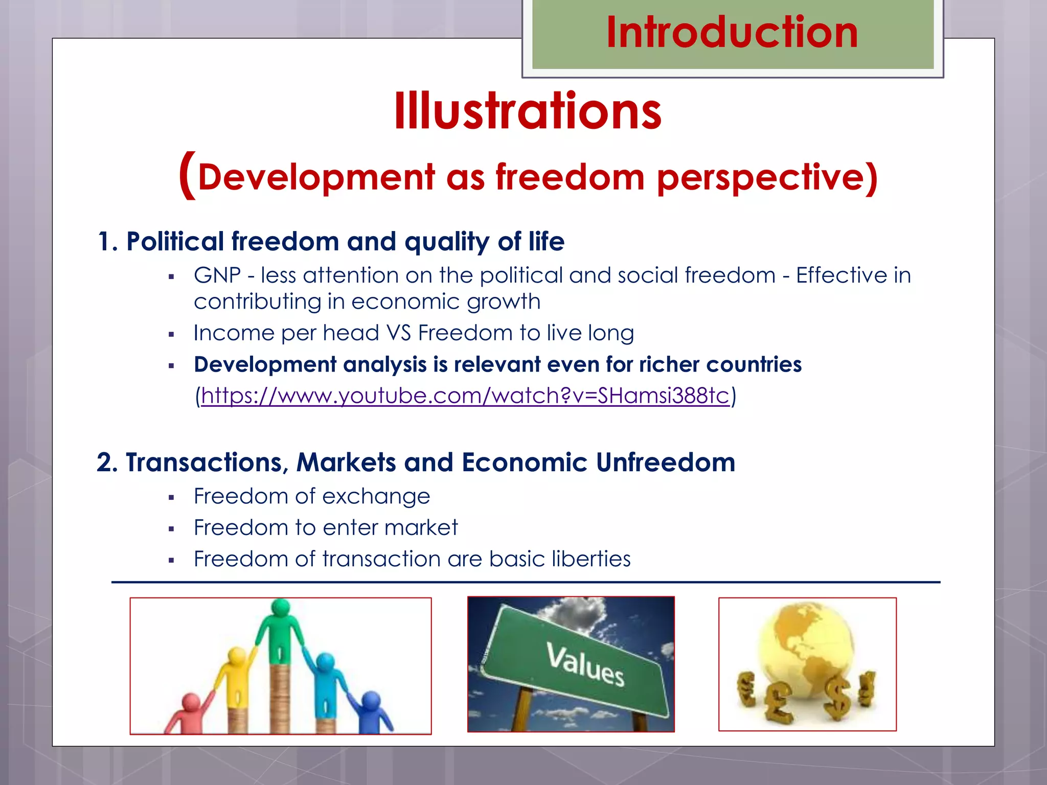 1. Political freedom and quality of life
 GNP - less attention on the political and social freedom - Effective in
contributing in economic growth
 Income per head VS Freedom to live long
 Development analysis is relevant even for richer countries
(https://www.youtube.com/watch?v=SHamsi388tc)
2. Transactions, Markets and Economic Unfreedom
 Freedom of exchange
 Freedom to enter market
 Freedom of transaction are basic liberties
Introduction
Illustrations
(Development as freedom perspective)
 