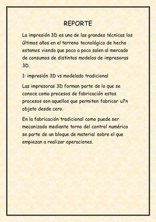 REPORTE
La impresión 3D es una de las grandes técnicas los
últimos años en el terreno tecnológico de hecho
estamos viendo que poco a poco salen al mercado
de consumos de distintos modelos de impresoras
3D.
1: impresión 3D vs modelado tradicional
Las impresoras 3D forman parte de lo que se
conoce como procesos de fabricación estos
procesos son aquellos que permiten fabricar u7n
objeto desde cero.
En la fabricación tradicional como puede ser
mecanizado mediante torno del control numérico
se parte de un bloque de material sobre el que
empiezan a realizar operaciones.
 