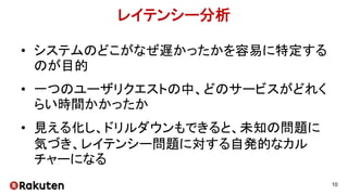 レイテンシー分析
• システムのどこがなぜ遅かったかを容易に特定する
のが目的
• 一つのユーザリクエストの中、どのサービスがどれく
らい時間かかったか
• 見える化し、ドリルダウンもできると、未知の問題に
気づき、レイテンシー問題に対する自発的なカル
チャーになる
10
 