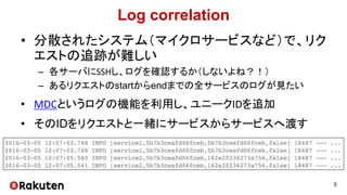 Log correlation
• 分散されたシステム（マイクロサービスなど）で、リク
エストの追跡が難しい
– 各サーバにSSHし、ログを確認するか（しないよね？！）
– あるリクエストのstartからendまでの全サービスのログが見たい
• MDCというログの機能を利用し、ユニークIDを追加
• そのIDをリクエストと一緒にサービスからサービスへ渡す
5
 