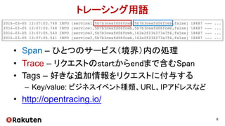 トレーシング用語
• Span – ひとつのサービス（境界）内の処理
• Trace – リクエストのstartからendまで含むSpan
• Tags – 好きな追加情報をリクエストに付与する
– Key/value: ビジネスイベント種類、URL、IPアドレスなど
• http://opentracing.io/
6
 