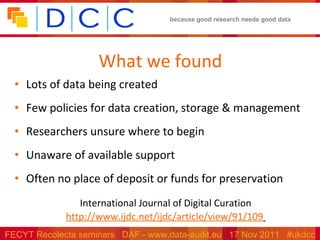 What we found Lots of data being created Few policies for data creation, storage & management Researchers unsure where to begin Unaware of available support Often no place of deposit or funds for preservation International Journal of Digital Curation http://www.ijdc.net/ijdc/article/view/91/109   