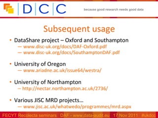 Subsequent usage DataShare project – Oxford and Southampton  www.disc-uk.org/docs/DAF-Oxford.pdf   www.disc-uk.org/docs/SouthamptonDAF.pdf   University of Oregon   www.ariadne.ac.uk/issue64/westra/    University of Northampton http://nectar.northampton.ac.uk/2736/   Various JISC MRD projects… www.jisc.ac.uk/whatwedo/programmes/mrd.aspx   