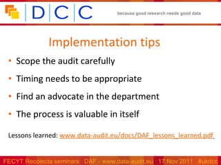 Implementation tips Scope the audit carefully  Timing needs to be appropriate  Find an advocate in the department The process is valuable in itself Lessons learned:  www.data-audit.eu/docs/DAF_lessons_learned.pdf   