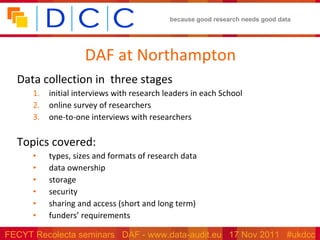 DAF at Northampton Data collection in  three stages initial interviews with research leaders in each School online survey of researchers one-to-one interviews with researchers Topics covered: types, sizes and formats of research data data ownership storage security  sharing and access (short and long term) funders’ requirements 