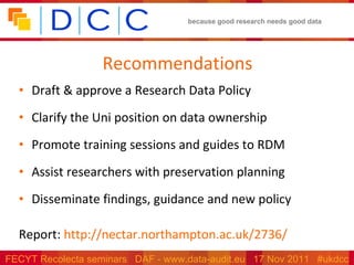 Recommendations Draft & approve a Research Data Policy Clarify the Uni position on data ownership Promote training sessions and guides to RDM Assist researchers with preservation planning Disseminate findings, guidance and new policy Report:  http://nectar.northampton.ac.uk/2736/   