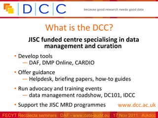 What is the DCC? JISC funded centre specialising in data management and curation  Develop tools DAF, DMP Online, CARDIO Offer guidance Helpdesk, briefing papers, how-to guides Run advocacy and training events data management roadshow, DC101, IDCC Support the JISC MRD programmes www.dcc.ac.uk 