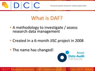 What is DAF? A methodology to investigate / assess research data management Created in a 6-month JISC project in 2008 The name has changed! 