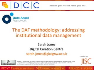 The DAF methodology: addressing institutional data management Sarah Jones Digital Curation Centre [email_address] Funded by: This work is licensed under the Creative Commons Attribution-NonCommercial-ShareAlike 2.5 UK: Scotland License. To view a copy of this license, visit  http://creativecommons.org/licenses/by-nc-sa/2.5/scotland/  ; or, (b) send a letter to Creative Commons, 543 Howard Street, 5th Floor, San Francisco, California, 94105, USA.  