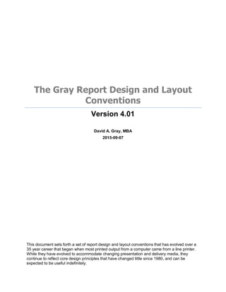The Gray Report Design and Layout
Conventions
Version 4.01
David A. Gray, MBA
2015-09-07
This document sets forth a set of report design and layout conventions that has evolved over a
35 year career that began when most printed output from a computer came from a line printer.
While they have evolved to accommodate changing presentation and delivery media, they
continue to reflect core design principles that have changed little since 1980, and can be
expected to be useful indefinitely.
 