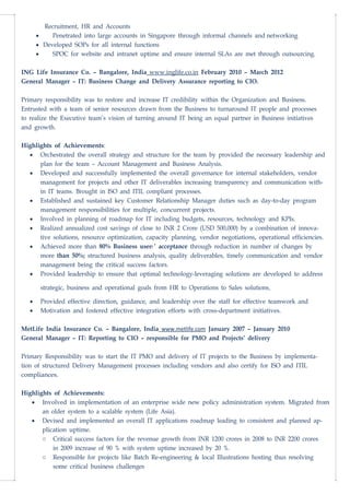 Recruitment, HR and Accounts
• Penetrated into large accounts in Singapore through informal channels and networking
• Developed SOPs for all internal functions
• SPOC for website and intranet uptime and ensure internal SLAs are met through outsourcing.
ING Life Insurance Co. – Bangalore, India www.inglife.co.in February 2010 – March 2012
General Manager – IT: Business Change and Delivery Assurance reporting to CIO.
Primary responsibility was to restore and increase IT credibility within the Organization and Business.
Entrusted with a team of senior resources drawn from the Business to turnaround IT people and processes
to realize the Executive team’s vision of turning around IT being an equal partner in Business initiatives
and growth.
Highlights of Achievements:
• Orchestrated the overall strategy and structure for the team by provided the necessary leadership and
plan for the team – Account Management and Business Analysis.
• Developed and successfully implemented the overall governance for internal stakeholders, vendor
management for projects and other IT deliverables increasing transparency and communication with-
in IT teams. Brought in ISO and ITIL compliant processes.
• Established and sustained key Customer Relationship Manager duties such as day-to-day program
management responsibilities for multiple, concurrent projects.
• Involved in planning of roadmap for IT including budgets, resources, technology and KPIs.
• Realized annualized cost savings of close to INR 2 Crore (USD 500,000) by a combination of innova-
tive solutions, resource optimization, capacity planning, vendor negotiations, operational efficiencies.
• Achieved more than 80% Business users’ acceptance through reduction in number of changes by
more than 50%; structured business analysis, quality deliverables, timely communication and vendor
management being the critical success factors.
• Provided leadership to ensure that optimal technology-leveraging solutions are developed to address
strategic, business and operational goals from HR to Operations to Sales solutions.
• Provided effective direction, guidance, and leadership over the staff for effective teamwork and
• Motivation and fostered effective integration efforts with cross-department initiatives.
MetLife India Insurance Co. – Bangalore, India www.metlife.com January 2007 – January 2010
General Manager – IT: Reporting to CIO – responsible for PMO and Projects’ delivery
Primary Responsibility was to start the IT PMO and delivery of IT projects to the Business by implementa-
tion of structured Delivery Management processes including vendors and also certify for ISO and ITIL
compliances.
Highlights of Achievements:
• Involved in implementation of an enterprise wide new policy administration system. Migrated from
an older system to a scalable system (Life Asia).
• Devised and implemented an overall IT applications roadmap leading to consistent and planned ap-
plication uptime.
o Critical success factors for the revenue growth from INR 1200 crores in 2008 to INR 2200 crores
in 2009 increase of 90 % with system uptime increased by 20 %.
o Responsible for projects like Batch Re-engineering & local Illustrations hosting thus resolving
some critical business challenges
 