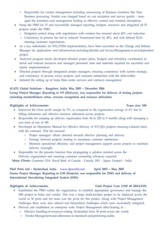 o Responsible for vendor management including outsourcing of Business functions like New
Business processing. Vendor was changed based on cost escalation and service quality - man-
aged the transition and management leading to effective control and minimal disruptions.
• Setup the PMO for IT and successfully managed reporting, budgets, resources and integrated all IT
projects under the PMO
o Budgetary control along with negotiations with vendors has ensured about 40% cost reduction
o Consistency in process has led to reduced Turnaround time by 40%, and well defined SLAs
meeting customer expectations.
• As a key stakeholder for ITIL/ITSM implementation, have been successful as the Change and Release
Manager for applications and infrastructure including Identity and Access Management as an independent
project.
• Analyzed program needs, developed detailed project plans, budgets and schedules, coordinated in-
ternal and external resources and managed personnel, time and materials required for successful and
timely implementation
• Directed projects through designated project managers, ensuring consistency with system strategy,
and consistency of process across projects, and customer satisfaction with the deliverables
• Initiated the setting up of India Data centre services and contracts management
iGATE Global Solutions – Bangalore, India; May 2005 – December 2006
Group Project Manager: Reporting to VP (Delivery), was responsible for delivery of testing projects
including onsite/offshore ratios, revenue recognition and resource utilization.
Highlights of Achievements: Team size: 100
• Improved the Gross profit margin by 9%, as compared to the organization average of 6% due to
billing milestones and effective resource utilization across projects.
• Responsible for ramping up delivery organization from 30 to 220 in 8 months along with managing a
core team of size of 100.
• Developed an Operations Manual for effective delivery of iVV/QA projects ensuring a shared vision
with the customer. This has ensured:
o Project managers’ efforts directed towards effective planning and delivery
o Synergy between projects, leading to maximum customer satisfaction
o Maintain operational efficiency and project management support across projects to maintain
delivery oversight.
• Responsible for the presales function thus propagating a solution mindset across the
Delivery organization and ensuring customer ownership wherever required
Major Clients: Cummins USA, Royal Bank of Canada - Canada, IWI – Japan, Genpact - India
P&O Ports Ltd – Hyderabad, India www.dpworld.com April 2003 – May 2005
Senior Project Manager: Reporting to GM (Projects), was responsible for PMO and delivery of
International Stevedoring Integrated System (ISIS).
Highlights of Achievements: Total Project Cost: USD 40 MILLION
• Established the PMO within the organization, to establish appropriate governance and manage the
ISIS project in India and vendor. This was a large multi-location project to be deployed across the
world in 36 ports and my team was the pivot for this project. Along with Project Management
challenges there were also cultural and hierarchical challenges which were successfully mitigated.
• Derived and established an enterprise wide Project Management office leading to :
o Effective handling of resources visiting Hyderabad from 36 ports across the world.
o Vendor Management and adhereance to standards and perfoming audits.
 