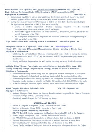 Choice Solutions Ltd – Hyderabad, India www.choice-solutions.com December 2000 – April 2003
Head – Software Development Center (SDC): Reporting to GM (IT), responsible for SDC.
Highlights of Achievements: Team Size: 55
• Demonstrated capability to take on large application development projects off-shore by moving 6
midsized projects’ offshore leading to cost center being turned around to a profit center.
• During my period, revenue from SDC increased to INR 70 lacs from INR 5 lacs thus contributing to
the organization’s bottom line by 140 %. This was achieved by:
o Created an effective organization structure, including projections for the required
resources taking into account projected growth and targets.
o Recruited for support functions like HR and Recruitment, Administration, Finance, Quality for the
smooth functioning of the SDC.
o As Management representative, responsible for successful certification and implementing ISO
9001 and a QMS for the SDC.
Major Clients: Elsevier Reed Publishing, State of Massachusetts K12 Educational System USA
Intelligroup Asia Pvt Ltd. – Hyderabad - India; Dallas - USA www.intelligroup.com
February 1998 – November 2000; Account Manager/Associate Director – reporting to Director Sales
Highlights of Achievements:
• Establishing the US Central Sales Office and operating out of Texas – Dallas to manage the territory.
• Setup sales contacts worth USD 175,000 for manpower and ERP implementation projects over a
6 month period.
• Identify and Initiate Organizations for seed funding/investing and setup first level meetings
Mahindra British Telecom - Pune - India; www.techmahindra.com; September 1995 – January 1998
Training and Quality Manager – responsible for Trainings, Reviews and Audits of Pune office
Highlights of Achievements:
• Established the training division along with the appropriate structure and logistics in Pune office.
• Manage and track the technical and non technical training of all the associates in Pune office.
• Published regular metrics and training updates to the Management including adherence to policies
• Conducted regular trainings as a faculty on Quality, ISO standards, Soft skills, COBOL for the staff.
• As Quality Manager, conducted regular reviews, audits and adherence to standards on projects.
Aptech Computer Education - Hyderabad - India; July 1993 – September 1995
Highlights of Achievements:
• Assistant Manager (Sales) Center for Business Transformation – responsible for Sales of Corporate
• Education packages and ISO Consulting services.
• Consistently exceeded targets by 15-20% during my tenure.
ACADEMIA AND TRAINING
• Masters in Computer Management (MCM) - University of Pune – India
• Bachelors in Computer Science (BCS) - University of Pune – India
• Project Management Professional (PMP) Certified
• ITIL V3F Expert IT Service Management certification with securing 85% in 3 of the 5 papers.
• Prince-2 Project Management Level 1 Certified and trained in Australia.
• ISO 9001:2000 Management Representative at Choice Solutions Ltd; was trained at EPTRI
• Technical Programme on Life Insurance conducted at National Insurance Academy Pune
• “Emotional Intelligence” training conducted by ING Life Insurance in June 2011.
• Visiting Faculty member at Welingkar’s Institute of Management – Bangalore Campus for Project
 