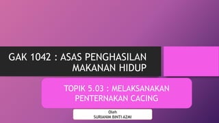 GAK 1042 : ASAS PENGHASILAN
MAKANAN HIDUP
TOPIK 5.03 : MELAKSANAKAN
PENTERNAKAN CACING
Oleh
SURIANIM BINTI AZMI
 