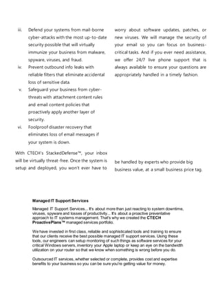 iii. Defend your systems from mail-borne
cyber-attacks with the most up-to-date
security possible that will virtually
immunize your business from malware,
spyware, viruses, and fraud.
iv. Prevent outbound info leaks with
reliable filters that eliminate accidental
loss of sensitive data.
v. Safeguard your business from cyber-
threats with attachment content rules
and email content policies that
proactively apply another layer of
security.
vi. Foolproof disaster recovery that
eliminates loss of email messages if
your system is down.
With CTECH’s StackedDefense™, your inbox
will be virtually threat-free. Once the system is
setup and deployed, you won’t ever have to
worry about software updates, patches, or
new viruses. We will manage the security of
your email so you can focus on business-
critical tasks. And if you ever need assistance,
we offer 24/7 live phone support that is
always available to ensure your questions are
appropriately handled in a timely fashion.
be handled by experts who provide big
business value, at a small business price tag.
Managed IT Support Services
Managed IT Support Services... It's about more than just reacting to system downtime,
viruses, spyware and losses of productivity... It's about a proactive preventative
approach to IT systems management. That's why we created the CTECH
ProactivePlans™ managed services portfolio.
We have invested in first class, reliable and sophisticated tools and training to ensure
that our clients receive the best possible managed IT support services. Using these
tools, our engineers can setup monitoring of such things as software services for your
critical Windows servers, inventory your Apple laptop or keep an eye on the bandwidth
utilization on your router so that we know when something is wrong before you do.
Outsourced IT services, whether selected or complete, provides cost and expertise
benefits to your business so you can be sure you're getting value for money.
 