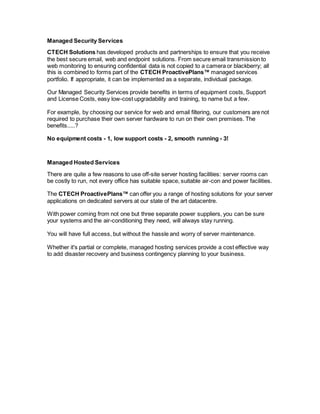 Managed Security Services
CTECH Solutions has developed products and partnerships to ensure that you receive
the best secure email, web and endpoint solutions. From secure email transmission to
web monitoring to ensuring confidential data is not copied to a camera or blackberry; all
this is combined to forms part of the CTECH ProactivePlans™ managed services
portfolio. If appropriate, it can be implemented as a separate, individual package.
Our Managed Security Services provide benefits in terms of equipment costs, Support
and License Costs, easy low-cost upgradability and training, to name but a few.
For example, by choosing our service for web and email filtering, our customers are not
required to purchase their own server hardware to run on their own premises. The
benefits.....?
No equipment costs - 1, low support costs - 2, smooth running - 3!
Managed Hosted Services
There are quite a few reasons to use off-site server hosting facilities: server rooms can
be costly to run, not every office has suitable space, suitable air-con and power facilities.
The CTECH ProactivePlans™ can offer you a range of hosting solutions for your server
applications on dedicated servers at our state of the art datacentre.
With power coming from not one but three separate power suppliers, you can be sure
your systems and the air-conditioning they need, will always stay running.
You will have full access, but without the hassle and worry of server maintenance.
Whether it's partial or complete, managed hosting services provide a cost effective way
to add disaster recovery and business contingency planning to your business.
 