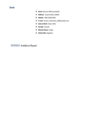 Details
 Name: Nouran Mahmoud Badr.
 Address: Saudi Arabia, Jeddah.
 Mobile: +966 556631038.
 E-mail: nouran_mahmoud_23@outlook.com.
 Date of Birth: 23Jan 1991.
 Gender: Female.
 Marital Status: Single.
 Nationality: Egyptian.
REFRENCES- Available on Request.
 