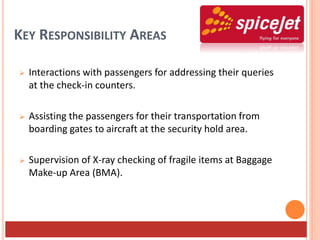 KEY RESPONSIBILITY AREAS
 Interactions with passengers for addressing their queries
at the check-in counters.
 Assisting the passengers for their transportation from
boarding gates to aircraft at the security hold area.
 Supervision of X-ray checking of fragile items at Baggage
Make-up Area (BMA).
 