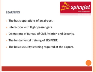 LEARNING
 The basic operations of an airport.
 Interaction with flight passengers.
 Operations of Bureau of Civil Aviation and Security.
 The fundamental training of SKYPORT.
 The basic security learning required at the airport.
 
