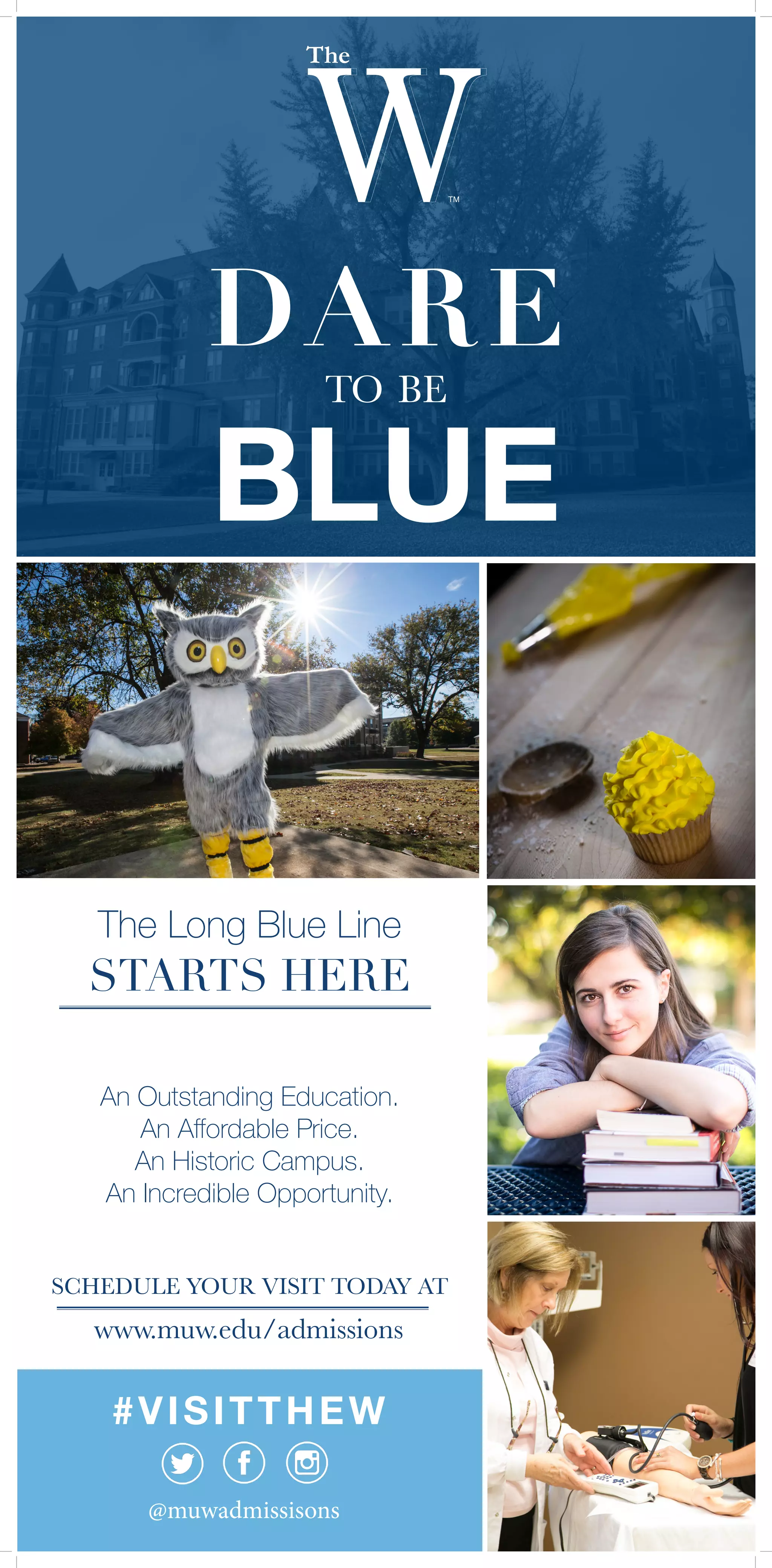 DARE
to be
BLUE
www.muw.edu/admissions
@muwadmissisons
#VISITTHEW
The Long Blue Line
STARTS HERE
An Outstanding Education.
An Affordable Price.
An Historic Campus.
An Incredible Opportunity.
SCHEDULE YOUR VISIT TODAY AT