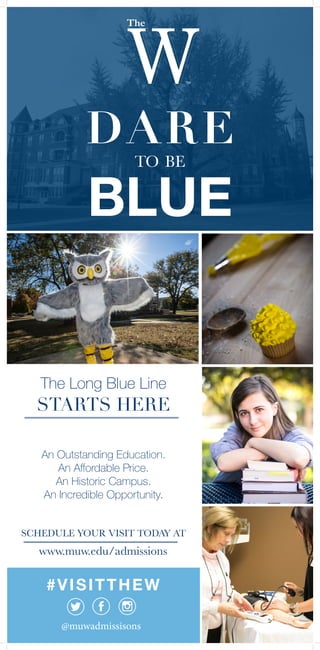 DARE
to be
BLUE
www.muw.edu/admissions
@muwadmissisons
#VISITTHEW
The Long Blue Line
STARTS HERE
An Outstanding Education.
An Affordable Price.
An Historic Campus.
An Incredible Opportunity.
SCHEDULE YOUR VISIT TODAY AT
 