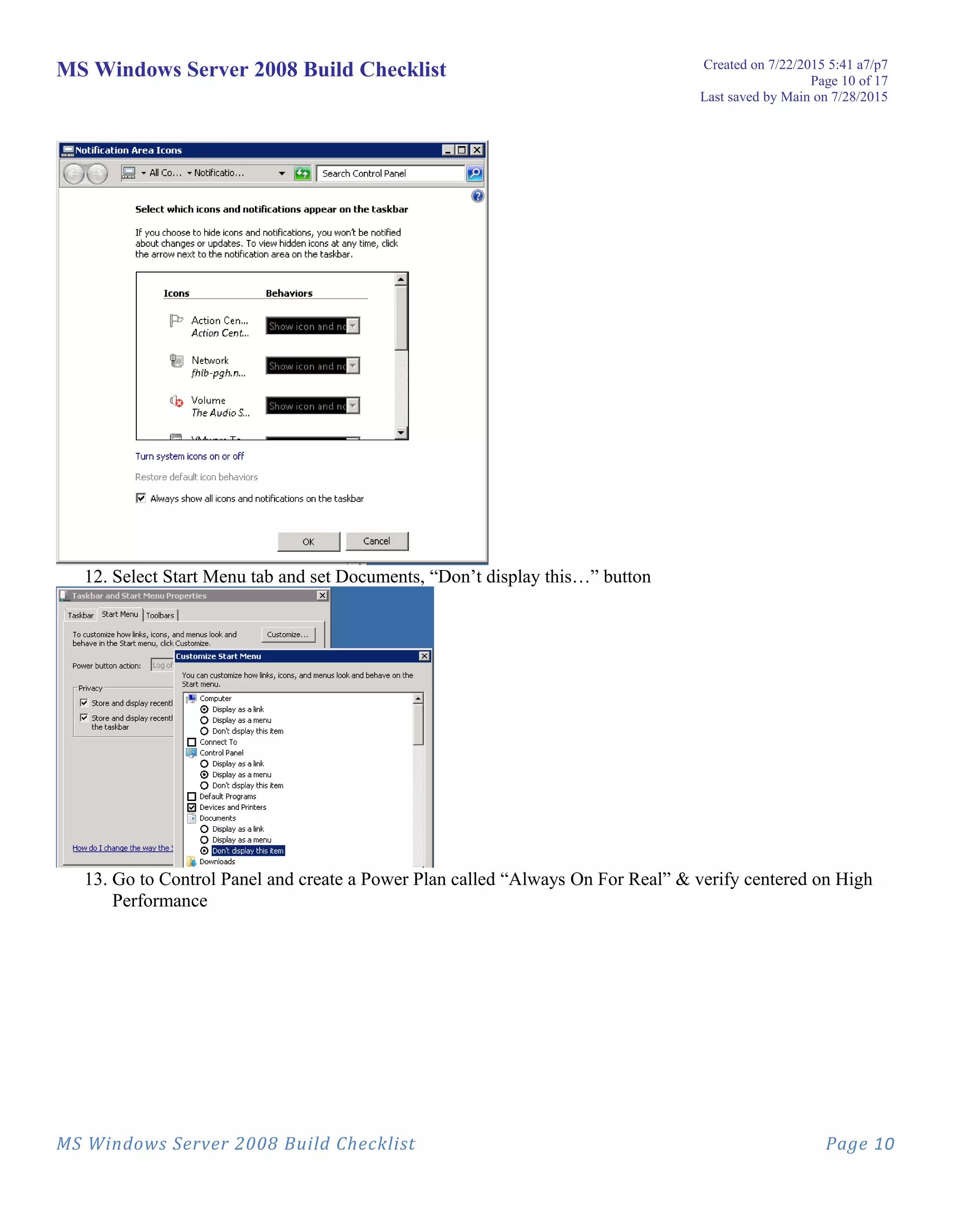 MS Windows Server 2008 Build Checklist Created on 7/22/2015 5:41 a7/p7
Page 10 of 17
Last saved by Main on 7/28/2015
12. Select Start Menu tab and set Documents, “Don’t display this…” button
13. Go to Control Panel and create a Power Plan called “Always On For Real” & verify centered on High
Performance
MS Windows Server 2008 Build Checklist Page 10
 