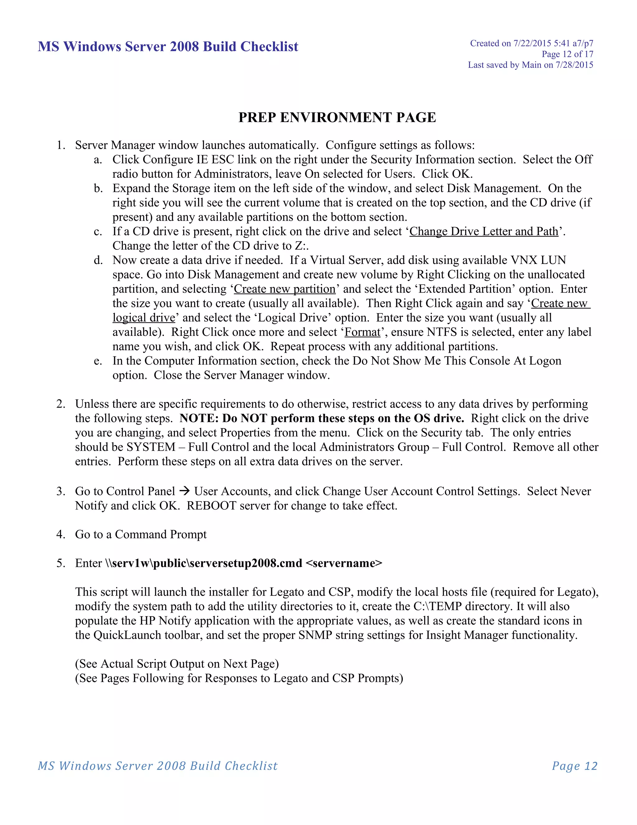 MS Windows Server 2008 Build Checklist Created on 7/22/2015 5:41 a7/p7
Page 12 of 17
Last saved by Main on 7/28/2015
PREP ENVIRONMENT PAGE
1. Server Manager window launches automatically. Configure settings as follows:
a. Click Configure IE ESC link on the right under the Security Information section. Select the Off
radio button for Administrators, leave On selected for Users. Click OK.
b. Expand the Storage item on the left side of the window, and select Disk Management. On the
right side you will see the current volume that is created on the top section, and the CD drive (if
present) and any available partitions on the bottom section.
c. If a CD drive is present, right click on the drive and select ‘Change Drive Letter and Path’.
Change the letter of the CD drive to Z:.
d. Now create a data drive if needed. If a Virtual Server, add disk using available VNX LUN
space. Go into Disk Management and create new volume by Right Clicking on the unallocated
partition, and selecting ‘Create new partition’ and select the ‘Extended Partition’ option. Enter
the size you want to create (usually all available). Then Right Click again and say ‘Create new
logical drive’ and select the ‘Logical Drive’ option. Enter the size you want (usually all
available). Right Click once more and select ‘Format’, ensure NTFS is selected, enter any label
name you wish, and click OK. Repeat process with any additional partitions.
e. In the Computer Information section, check the Do Not Show Me This Console At Logon
option. Close the Server Manager window.
2. Unless there are specific requirements to do otherwise, restrict access to any data drives by performing
the following steps. NOTE: Do NOT perform these steps on the OS drive. Right click on the drive
you are changing, and select Properties from the menu. Click on the Security tab. The only entries
should be SYSTEM – Full Control and the local Administrators Group – Full Control. Remove all other
entries. Perform these steps on all extra data drives on the server.
3. Go to Control Panel  User Accounts, and click Change User Account Control Settings. Select Never
Notify and click OK. REBOOT server for change to take effect.
4. Go to a Command Prompt
5. Enter serv1wpublicserversetup2008.cmd <servername>
This script will launch the installer for Legato and CSP, modify the local hosts file (required for Legato),
modify the system path to add the utility directories to it, create the C:TEMP directory. It will also
populate the HP Notify application with the appropriate values, as well as create the standard icons in
the QuickLaunch toolbar, and set the proper SNMP string settings for Insight Manager functionality.
(See Actual Script Output on Next Page)
(See Pages Following for Responses to Legato and CSP Prompts)
MS Windows Server 2008 Build Checklist Page 12
 