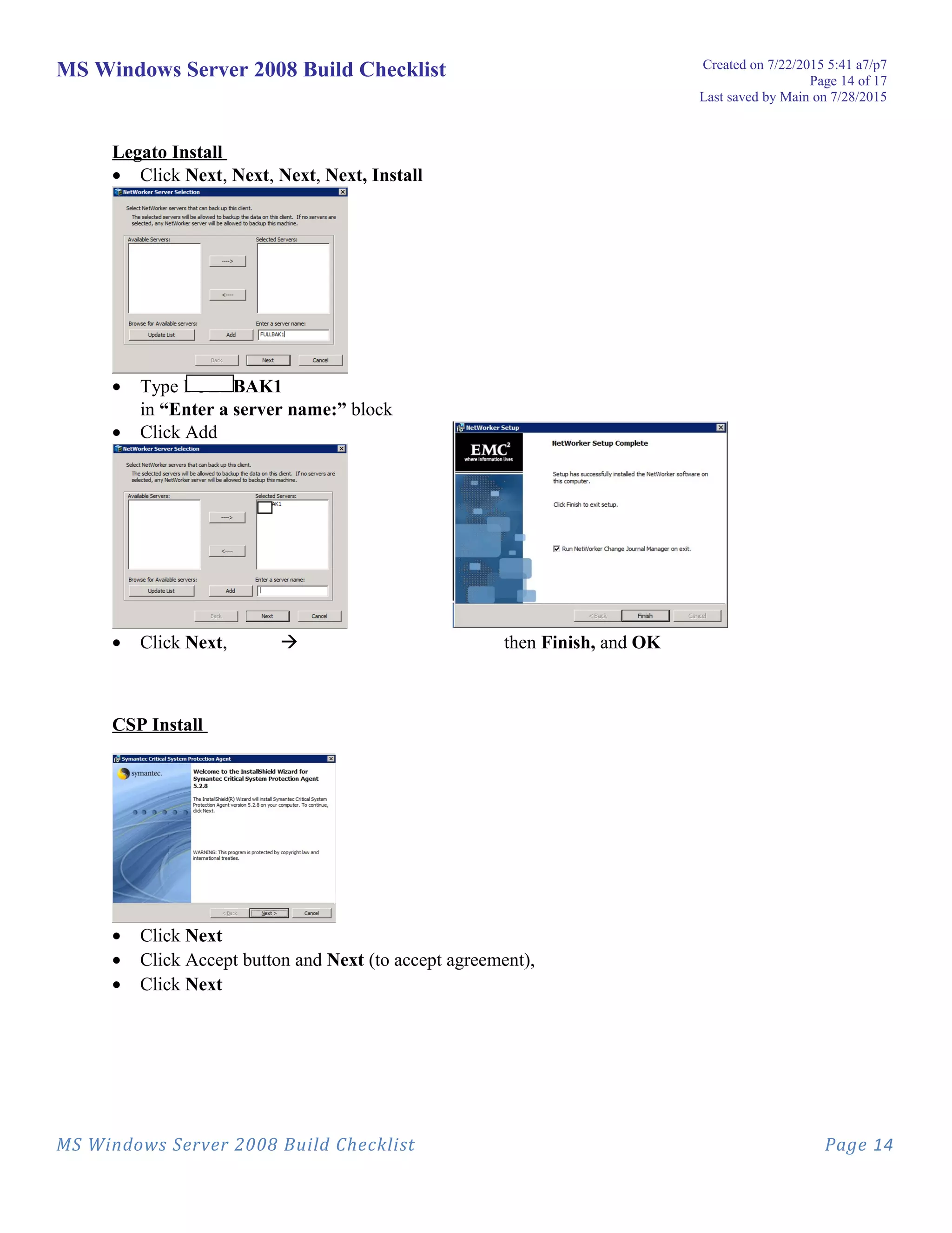 MS Windows Server 2008 Build Checklist Created on 7/22/2015 5:41 a7/p7
Page 14 of 17
Last saved by Main on 7/28/2015
Legato Install
• Click Next, Next, Next, Next, Install
• Type FULLBAK1
in “Enter a server name:” block
• Click Add
• Click Next,  then Finish, and OK
CSP Install
• Click Next
• Click Accept button and Next (to accept agreement),
• Click Next
MS Windows Server 2008 Build Checklist Page 14
 