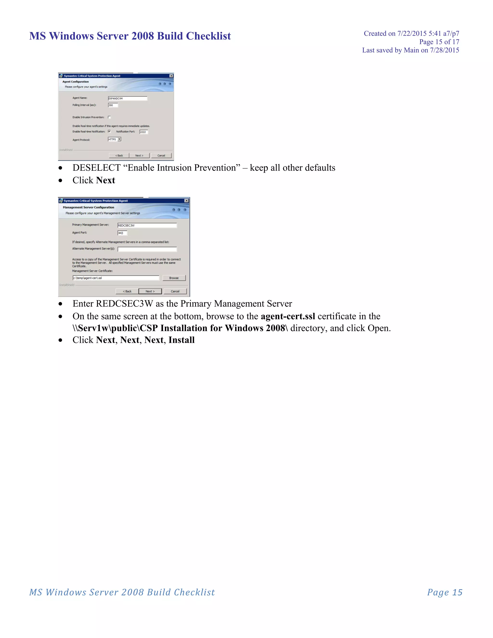 MS Windows Server 2008 Build Checklist Created on 7/22/2015 5:41 a7/p7
Page 15 of 17
Last saved by Main on 7/28/2015
• DESELECT “Enable Intrusion Prevention” – keep all other defaults
• Click Next
• Enter REDCSEC3W as the Primary Management Server
• On the same screen at the bottom, browse to the agent-cert.ssl certificate in the
Serv1wpublicCSP Installation for Windows 2008 directory, and click Open.
• Click Next, Next, Next, Install
MS Windows Server 2008 Build Checklist Page 15
 