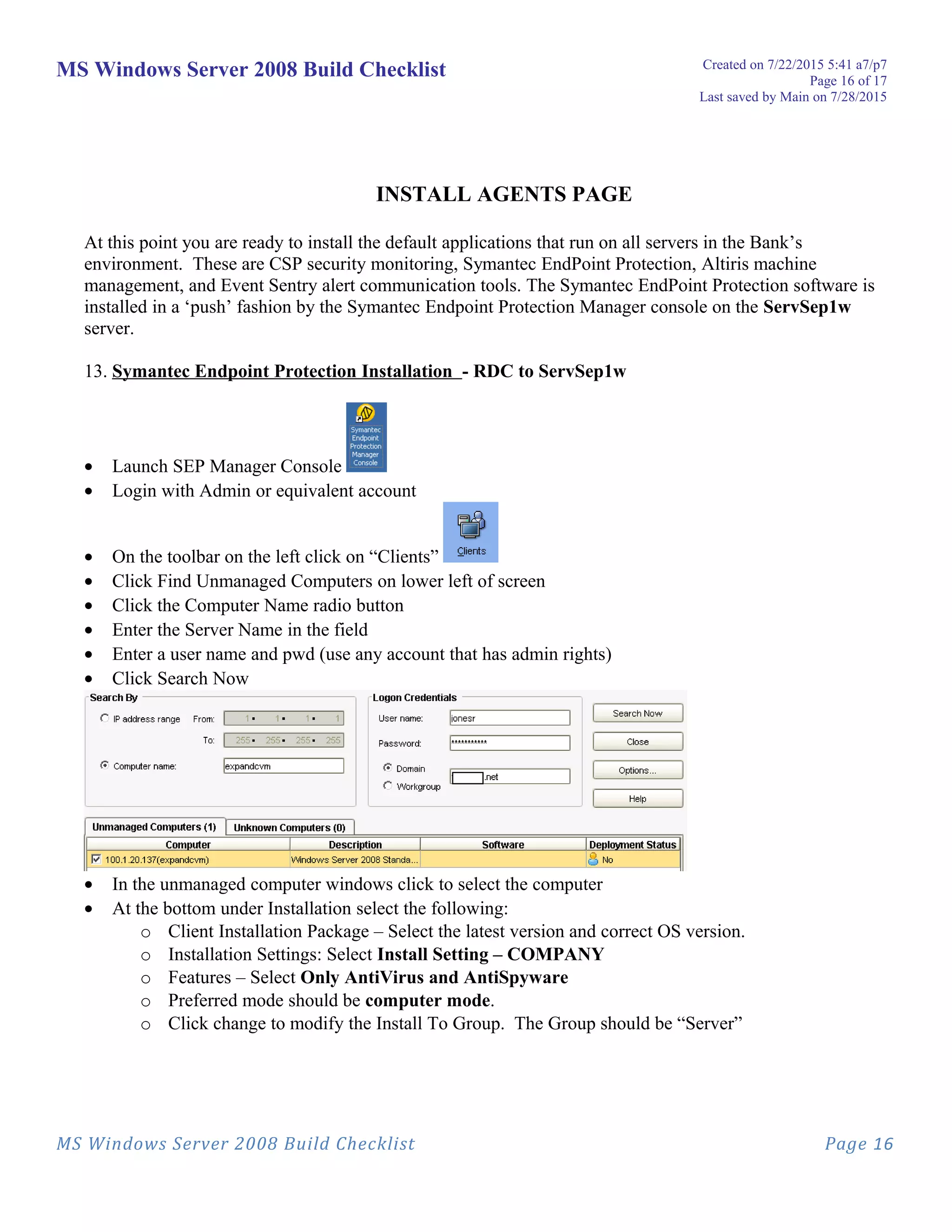MS Windows Server 2008 Build Checklist Created on 7/22/2015 5:41 a7/p7
Page 16 of 17
Last saved by Main on 7/28/2015
INSTALL AGENTS PAGE
At this point you are ready to install the default applications that run on all servers in the Bank’s
environment. These are CSP security monitoring, Symantec EndPoint Protection, Altiris machine
management, and Event Sentry alert communication tools. The Symantec EndPoint Protection software is
installed in a ‘push’ fashion by the Symantec Endpoint Protection Manager console on the ServSep1w
server.
13. Symantec Endpoint Protection Installation - RDC to ServSep1w
• Launch SEP Manager Console
• Login with Admin or equivalent account
• On the toolbar on the left click on “Clients”
• Click Find Unmanaged Computers on lower left of screen
• Click the Computer Name radio button
• Enter the Server Name in the field
• Enter a user name and pwd (use any account that has admin rights)
• Click Search Now
• In the unmanaged computer windows click to select the computer
• At the bottom under Installation select the following:
o Client Installation Package – Select the latest version and correct OS version.
o Installation Settings: Select Install Setting – COMPANY
o Features – Select Only AntiVirus and AntiSpyware
o Preferred mode should be computer mode.
o Click change to modify the Install To Group. The Group should be “Server”
MS Windows Server 2008 Build Checklist Page 16
 