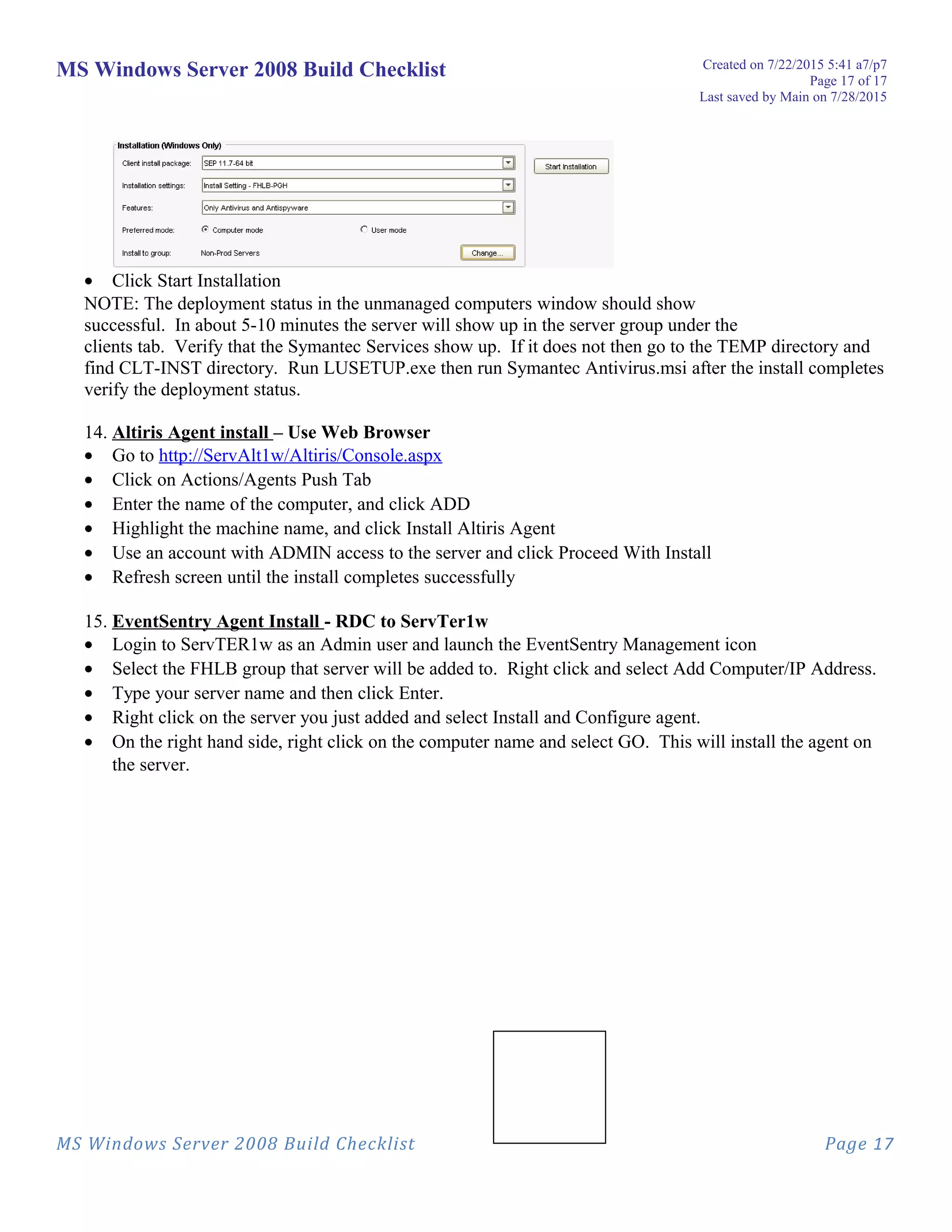 MS Windows Server 2008 Build Checklist Created on 7/22/2015 5:41 a7/p7
Page 17 of 17
Last saved by Main on 7/28/2015
• Click Start Installation
NOTE: The deployment status in the unmanaged computers window should show
successful. In about 5-10 minutes the server will show up in the server group under the
clients tab. Verify that the Symantec Services show up. If it does not then go to the TEMP directory and
find CLT-INST directory. Run LUSETUP.exe then run Symantec Antivirus.msi after the install completes
verify the deployment status.
14. Altiris Agent install – Use Web Browser
• Go to http://ServAlt1w/Altiris/Console.aspx
• Click on Actions/Agents Push Tab
• Enter the name of the computer, and click ADD
• Highlight the machine name, and click Install Altiris Agent
• Use an account with ADMIN access to the server and click Proceed With Install
• Refresh screen until the install completes successfully
15. EventSentry Agent Install - RDC to ServTer1w
• Login to ServTER1w as an Admin user and launch the EventSentry Management icon
• Select the FHLB group that server will be added to. Right click and select Add Computer/IP Address.
• Type your server name and then click Enter.
• Right click on the server you just added and select Install and Configure agent.
• On the right hand side, right click on the computer name and select GO. This will install the agent on
the server.
MS Windows Server 2008 Build Checklist Page 17
 
