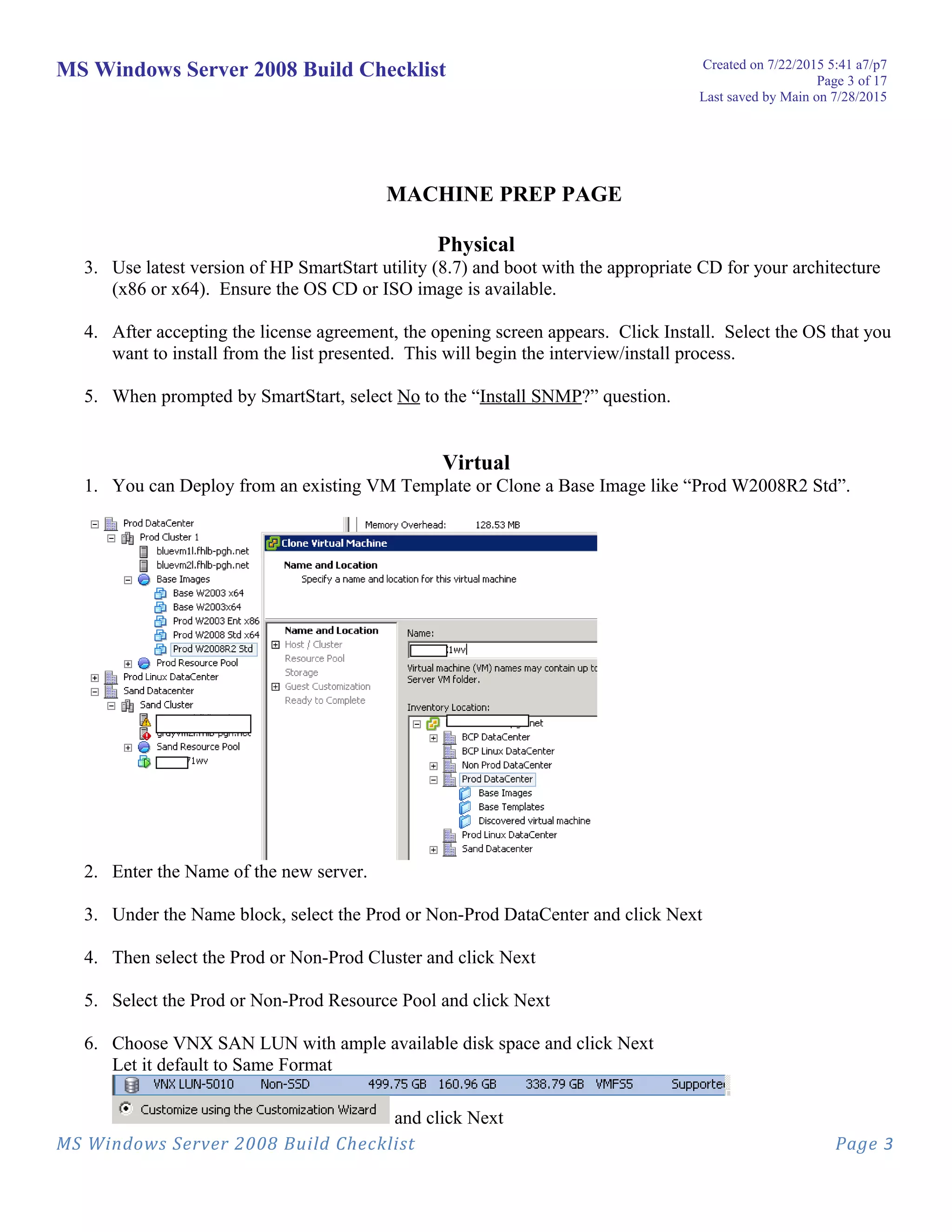 MS Windows Server 2008 Build Checklist Created on 7/22/2015 5:41 a7/p7
Page 3 of 17
Last saved by Main on 7/28/2015
MACHINE PREP PAGE
Physical
3. Use latest version of HP SmartStart utility (8.7) and boot with the appropriate CD for your architecture
(x86 or x64). Ensure the OS CD or ISO image is available.
4. After accepting the license agreement, the opening screen appears. Click Install. Select the OS that you
want to install from the list presented. This will begin the interview/install process.
5. When prompted by SmartStart, select No to the “Install SNMP?” question.
Virtual
1. You can Deploy from an existing VM Template or Clone a Base Image like “Prod W2008R2 Std”.
2. Enter the Name of the new server.
3. Under the Name block, select the Prod or Non-Prod DataCenter and click Next
4. Then select the Prod or Non-Prod Cluster and click Next
5. Select the Prod or Non-Prod Resource Pool and click Next
6. Choose VNX SAN LUN with ample available disk space and click Next
Let it default to Same Format
and click Next
MS Windows Server 2008 Build Checklist Page 3
 