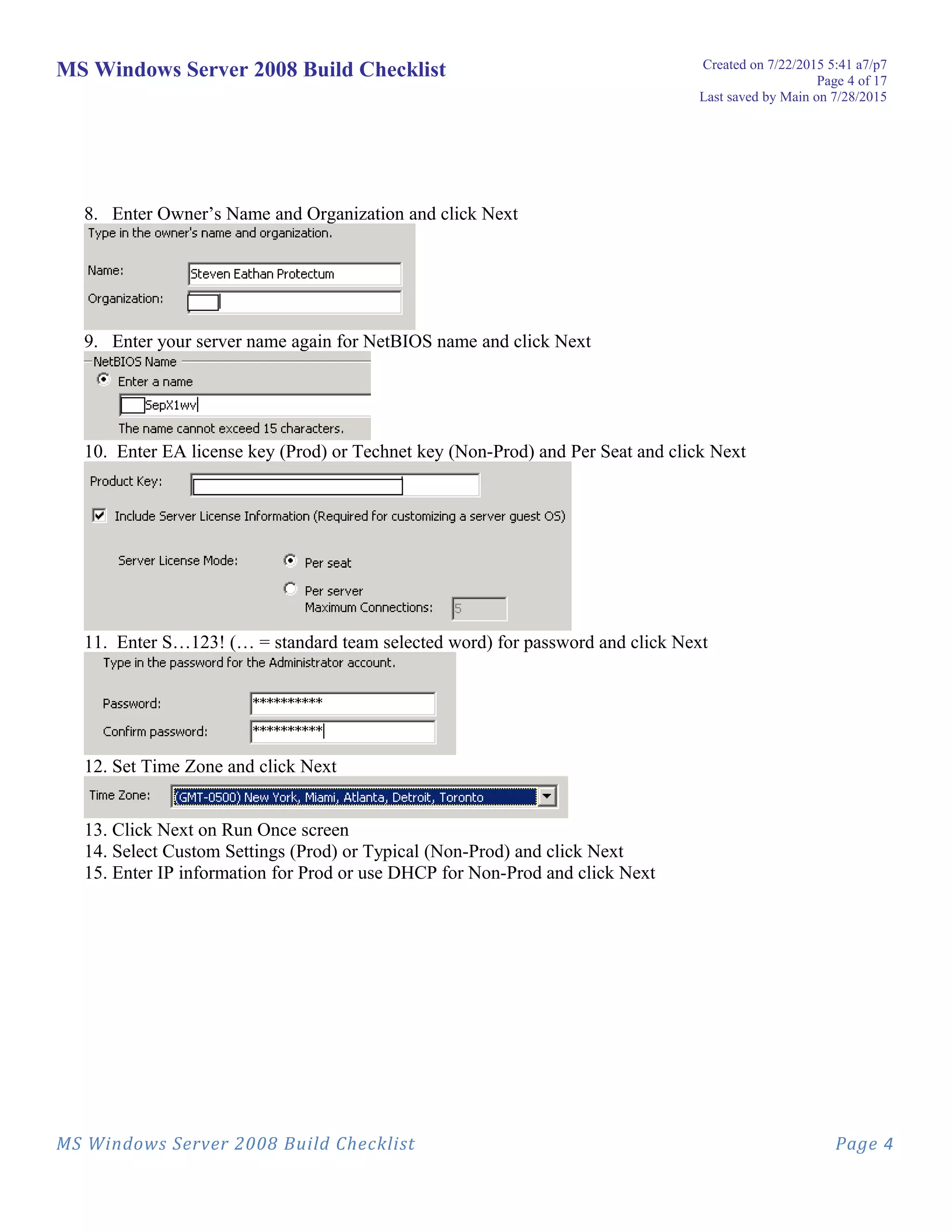 MS Windows Server 2008 Build Checklist Created on 7/22/2015 5:41 a7/p7
Page 4 of 17
Last saved by Main on 7/28/2015
8. Enter Owner’s Name and Organization and click Next
9. Enter your server name again for NetBIOS name and click Next
10. Enter EA license key (Prod) or Technet key (Non-Prod) and Per Seat and click Next
11. Enter S…123! (… = standard team selected word) for password and click Next
12. Set Time Zone and click Next
13. Click Next on Run Once screen
14. Select Custom Settings (Prod) or Typical (Non-Prod) and click Next
15. Enter IP information for Prod or use DHCP for Non-Prod and click Next
MS Windows Server 2008 Build Checklist Page 4
 