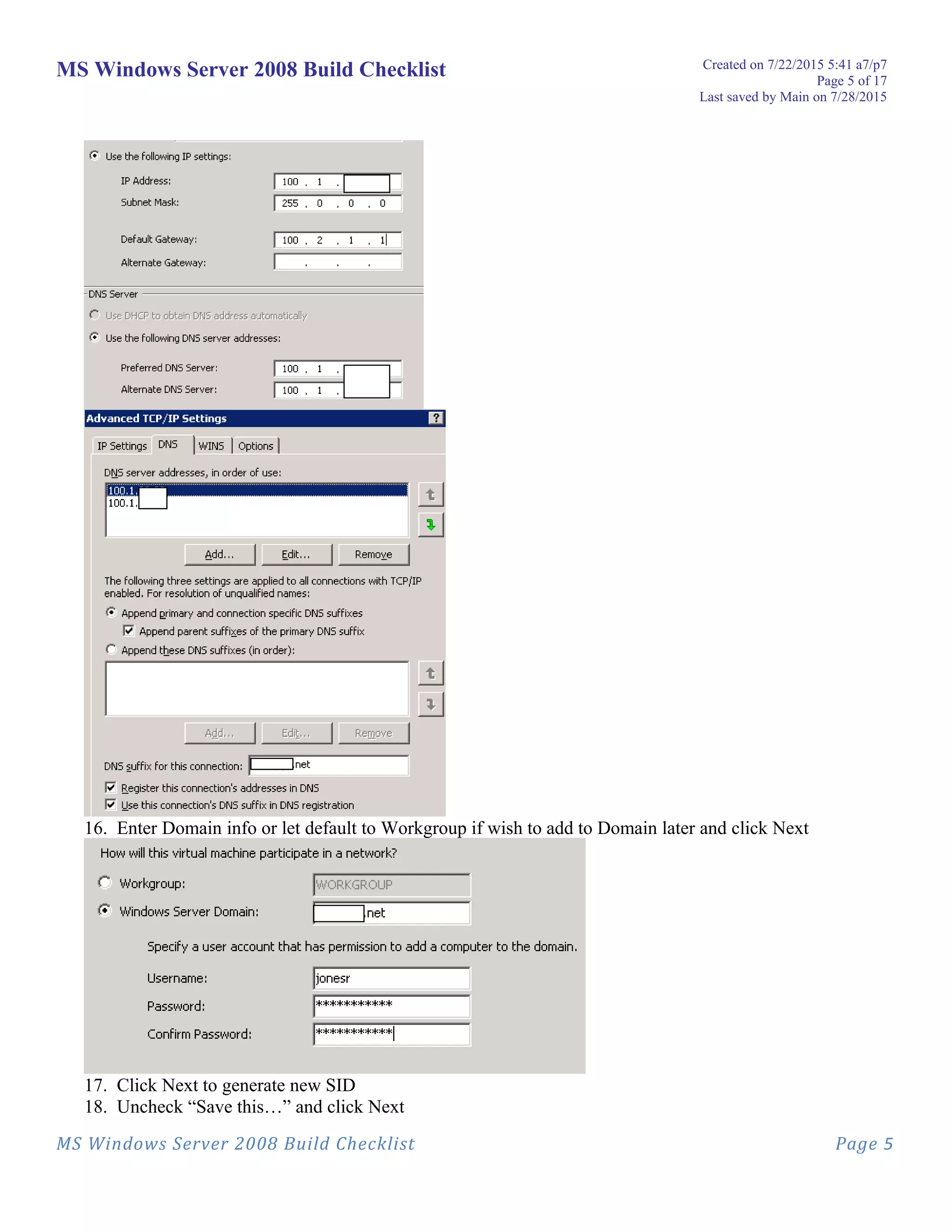 MS Windows Server 2008 Build Checklist Created on 7/22/2015 5:41 a7/p7
Page 5 of 17
Last saved by Main on 7/28/2015
16. Enter Domain info or let default to Workgroup if wish to add to Domain later and click Next
17. Click Next to generate new SID
18. Uncheck “Save this…” and click Next
MS Windows Server 2008 Build Checklist Page 5
 