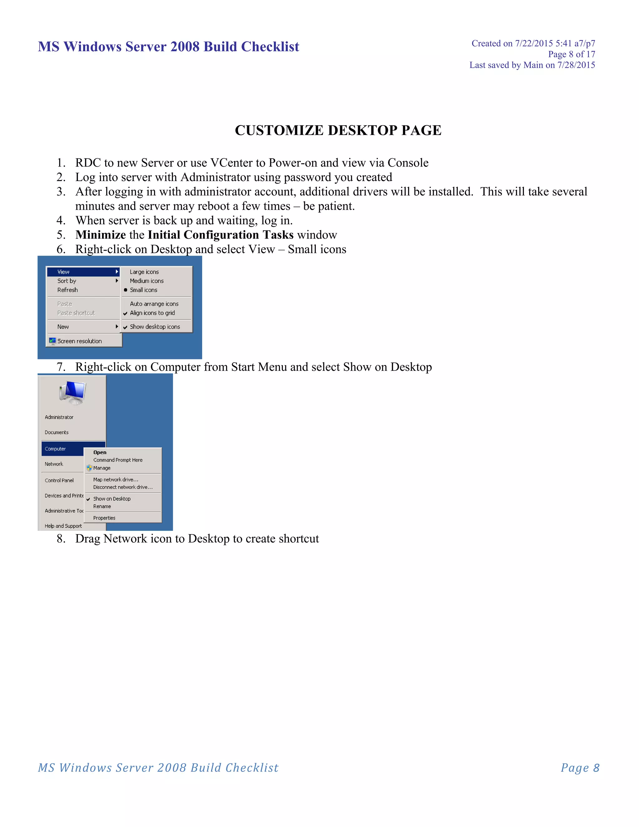 MS Windows Server 2008 Build Checklist Created on 7/22/2015 5:41 a7/p7
Page 8 of 17
Last saved by Main on 7/28/2015
CUSTOMIZE DESKTOP PAGE
1. RDC to new Server or use VCenter to Power-on and view via Console
2. Log into server with Administrator using password you created
3. After logging in with administrator account, additional drivers will be installed. This will take several
minutes and server may reboot a few times – be patient.
4. When server is back up and waiting, log in.
5. Minimize the Initial Configuration Tasks window
6. Right-click on Desktop and select View – Small icons
7. Right-click on Computer from Start Menu and select Show on Desktop
8. Drag Network icon to Desktop to create shortcut
MS Windows Server 2008 Build Checklist Page 8
 