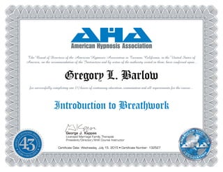 George J. Kappas
Licensed Marriage Family Therapist
President/Director/AHA Course Instructor
The Board of Directors of the American Hypnosis Association in Tarzana, California, in the United States of
America, on the recommendation of the Instructors and by virtue of the authority vested in them, have conferred upon...
Gregory L. Barlow
for successfully completing one (1) hours of continuing education, examination and all requirements for the course...
Introduction to Breathwork
Certificate Date: Wednesday, July 15, 2015 • Certificate Number: 132527
 
