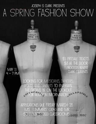 A Spring Fashion Show
May 10
4 - 7 pm
Joseph S Clark presents
$5 presale tickets.
$8 at the door
Proceeds benefit
Clark students
Looking for musicians, dancers,
poets and singers to entertain
the crowd. Be on the lookout
for audition information.
Applications due Friday March 28
Ms. Summers' (304) and Mr.
Schwindt's (203) classrooms.
 
